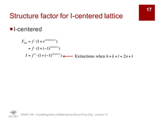 Structure factor for I-centered lattice
¡I-centered
NANO 106 - Crystallography ofMaterials by Shyue Ping Ong - Lecture 12
17
Fhkl = f ⋅ 1+ eiπ (h+k+l)
( )
= f ⋅ 1+ (−1)h+k+l
( )
I = f 2
⋅ 1+ (−1)h+k+l
( )
2
Extinction when h + k + l = 2n + 1
 