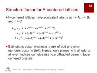 Structure factor for F-centered lattices
¡ F-centered lattices have equivalent atoms at r + A, r + B,
and r + C
¡ Extinctions occur whenever a mix of odd and even
numbers occur in (hkl). Hence, only planes with all odd or
all even indices can give rise to a diffracted beam in face-
centered crystals!
NANO 106 - Crystallography ofMaterials by Shyue Ping Ong - Lecture 12
18
Fhkl = f ⋅ 1+ eiπ (h+k)
+ eiπ (h+l)
+ eiπ (k+l)
( )
= f ⋅ 1+ (−1)h+k
+ (−1)h+l
+ (−1)k+l
( )
I = f 2
⋅ 1+ (−1)h+k
+ (−1)h+l
+ (−1)k+l
( )
2
 
