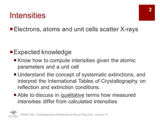 Intensities
¡Electrons, atoms and unit cells scatter X-rays
¡Expected knowledge
¡ Know how to compute intensities given the atomic
parameters and a unit cell
¡ Understand the concept of systematic extinctions, and
interpret the International Tables of Crystallography on
reflection and extinction conditions.
¡ Able to discuss in qualitative terms how measured
intensities differ from calculated intensities
NANO 106 - Crystallography ofMaterials by Shyue Ping Ong - Lecture 12
2
 