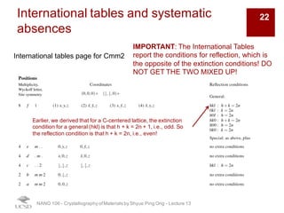 International tables and systematic
absences
NANO 106 - Crystallography ofMaterials by Shyue Ping Ong - Lecture 12
International tables page for Cmm2
IMPORTANT: The International Tables
report the conditions for reflection, which is
the opposite of the extinction conditions! DO
NOT GET THE TWO MIXED UP!
Earlier, we derived that for a C-centered lattice, the extinction
condition for a general (hkl) is that h + k = 2n + 1, i.e., odd. So
the reflection condition is that h + k = 2n, i.e., even!
22
 