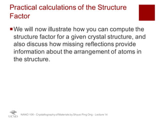 Practical calculations of the Structure
Factor
¡We will now illustrate how you can compute the
structure factor for a given crystal structure, and
also discuss how missing reflections provide
information about the arrangement of atoms in
the structure.
NANO 106 - Crystallography ofMaterials by Shyue Ping Ong - Lecture 12
24
 