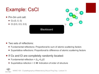 Example: CsCl
¡ Pm-3m unit cell:
¡ Cs (0, 0, 0)
¡ Cl (0.5, 0.5, 0.5)
¡ Two sets of reflections:
¡ Fundamental reflections: Proportional to sum of atomic scattering factors
¡ Superlattice reflections: Proportional to difference of atomic scattering factors
¡ If Cs and Cl are completely randomly located:
¡ Fundamental reflection = (fCs+fCl)/2
¡ Superlattice refection = 0 ç Indication of order of structure
NANO 106 - Crystallography ofMaterials by Shyue Ping Ong - Lecture 12
Blackboard
25
 