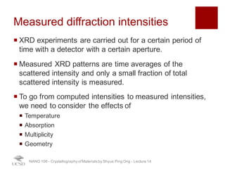 Measured diffraction intensities
¡ XRD experiments are carried out for a certain period of
time with a detector with a certain aperture.
¡ Measured XRD patterns are time averages of the
scattered intensity and only a small fraction of total
scattered intensity is measured.
¡ To go from computed intensities to measured intensities,
we need to consider the effects of
¡ Temperature
¡ Absorption
¡ Multiplicity
¡ Geometry
NANO 106 - Crystallography ofMaterials by Shyue Ping Ong - Lecture 12
27
 