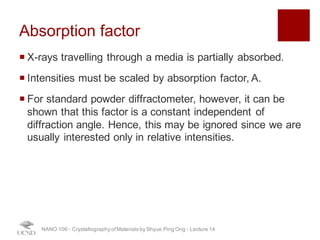 Absorption factor
¡ X-rays travelling through a media is partially absorbed.
¡ Intensities must be scaled by absorption factor, A.
¡ For standard powder diffractometer, however, it can be
shown that this factor is a constant independent of
diffraction angle. Hence, this may be ignored since we are
usually interested only in relative intensities.
NANO 106 - Crystallography ofMaterials by Shyue Ping Ong - Lecture 12
29
 