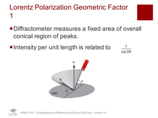 Lorentz Polarization Geometric Factor 1
¡Diffractometer measures a fixed area of overall
conical region of peaks.
¡Intensity per unit length is related to
NANO 106 - Crystallography ofMaterials by Shyue Ping Ong - Lecture 12
1
sin2θ
32
 