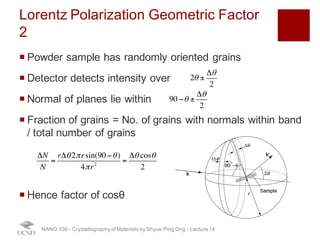 Lorentz Polarization Geometric Factor 2
¡ Powder sample has randomly oriented grains
¡ Detector detects intensity over
¡ Normal of planes lie within
¡ Fraction of grains = No. of grains with normals within band
/ total number of grains
¡ Hence factor of cosθ
NANO 106 - Crystallography ofMaterials by Shyue Ping Ong - Lecture 12
2θ ±
Δθ
2
90 −θ ±
Δθ
2
ΔN
N
=
rΔθ2πrsin(90 −θ)
4πr2
=
Δθ cosθ
2
33
 