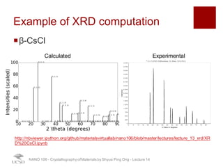 Example of XRD computation
¡β-CsCl
NANO 106 - Crystallography ofMaterials by Shyue Ping Ong - Lecture 12
Calculated Experimental
http://nbviewer.ipython.org/github/materialsvirtuallab/nano106/blob/master/lectures/lecture_13_xrd/XR
D%20CsCl.ipynb
37
 