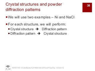 Crystal structures and powder
diffraction patterns
¡We will use two examples – Ni and NaCl
¡For each structure, we will perform:
¡ Crystal structure è Diffraction pattern
¡ Diffraction pattern è Crystal structure
NANO 106 - Crystallography ofMaterials by Shyue Ping Ong - Lecture 12
38
 