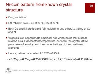 Ni-coin pattern from known crystal
structure
¡ CuKα radiation
¡ US “Nickel” coin – 75 at % Cu, 25 at % Ni
¡ Both Cu and Ni are fcc and fully soluble in one other, i.e., alloy of Cu
and Ni
¡ Vegard’s law: approximate empirical rule which holds that a linear
relation exists, at constant temperature, between the crystal lattice
parameter of an alloy and the concentrations of the constituent
elements
¡ Hence, lattice parameter of 0.75Cu-0.25Ni:
NANO 106 - Crystallography ofMaterials by Shyue Ping Ong - Lecture 12
a = 0.75aCu + 0.25aNi = 0.75(0.36078nm)+ 0.25(0.35868nm) = 0.35868nm
39
 