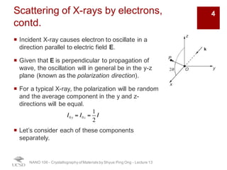 Scattering of X-rays by electrons,
contd.
¡ Incident X-ray causes electron to oscillate in a
direction parallel to electric field E.
¡ Given that E is perpendicular to propagation of
wave, the oscillation will in general be in the y-z
plane (known as the polarization direction).
¡ For a typical X-ray, the polarization will be random
and the average component in the y and z-
directions will be equal.
¡ Let’s consider each of these components
separately.
NANO 106 - Crystallography ofMaterials by Shyue Ping Ong - Lecture 12
I0y = I0z =
1
2
I
4
 