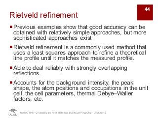 Rietveld refinement
¡Previous examples show that good accuracy can be
obtained with relatively simple approaches, but more
sophisticated approaches exist
¡Rietveld refinement is a commonly used method that
uses a least squares approach to refine a theoretical
line profile until it matches the measured profile.
¡Able to deal reliably with strongly overlapping
reflections.
¡Accounts for the background intensity, the peak
shape, the atom positions and occupations in the unit
cell, the cell parameters, thermal Debye–Waller
factors, etc.
NANO 106 - Crystallography ofMaterials by Shyue Ping Ong - Lecture 12
44
 