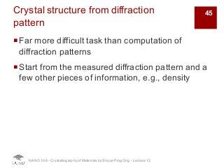 Crystal structure from diffraction
pattern
¡Far more difficult task than computation of
diffraction patterns
¡Start from the measured diffraction pattern and a
few other pieces of information, e.g., density
NANO 106 - Crystallography ofMaterials by Shyue Ping Ong - Lecture 12
45
 