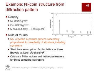 Example: Ni-coin structure from
diffraction pattern
¡ Density
¡ Ni: 8.912 g/cm3
¡ Cu: 8.933 g/cm3
¡ Measured alloy ~ 8.923 g/cm3
¡ Rule of thumb:
¡ No. of peaks in powder pattern is inversely
proportional to complexity of structure, including
symmetry
¡ Start from assumption of cubic lattice -> three
Bravais lattices (cP, cI and cF)
¡ Calculate Miller indices and lattice parameters
for three centering operations
NANO 106 - Crystallography ofMaterials by Shyue Ping Ong - Lecture 12
46
 