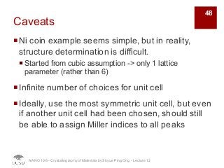 Caveats
¡Ni coin example seems simple, but in reality,
structure determination is difficult.
¡ Started from cubic assumption -> only 1 lattice
parameter (rather than 6)
¡Infinite number of choices for unit cell
¡Ideally, use the most symmetric unit cell, but even
if another unit cell had been chosen, should still
be able to assign Miller indices to all peaks
NANO 106 - Crystallography ofMaterials by Shyue Ping Ong - Lecture 12
48
 