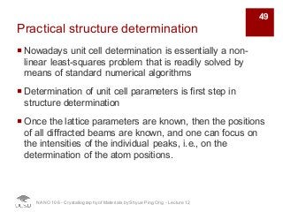 Practical structure determination
¡ Nowadays unit cell determination is essentially a non-
linear least-squares problem that is readily solved by
means of standard numerical algorithms
¡ Determination of unit cell parameters is first step in
structure determination
¡ Once the lattice parameters are known, then the positions
of all diffracted beams are known, and one can focus on
the intensities of the individual peaks, i.e., on the
determination of the atom positions.
NANO 106 - Crystallography ofMaterials by Shyue Ping Ong - Lecture 12
49
 