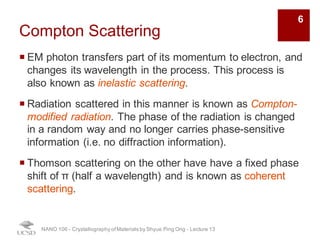 Compton Scattering
¡ EM photon transfers part of its momentum to electron, and
changes its wavelength in the process. This process is
also known as inelastic scattering.
¡ Radiation scattered in this manner is known as Compton-
modified radiation. The phase of the radiation is changed
in a random way and no longer carries phase-sensitive
information (i.e. no diffraction information).
¡ Thomson scattering on the other hand have a fixed phase
shift of π (half a wavelength) and is known as coherent
scattering.
NANO 106 - Crystallography ofMaterials by Shyue Ping Ong - Lecture 12
6
 