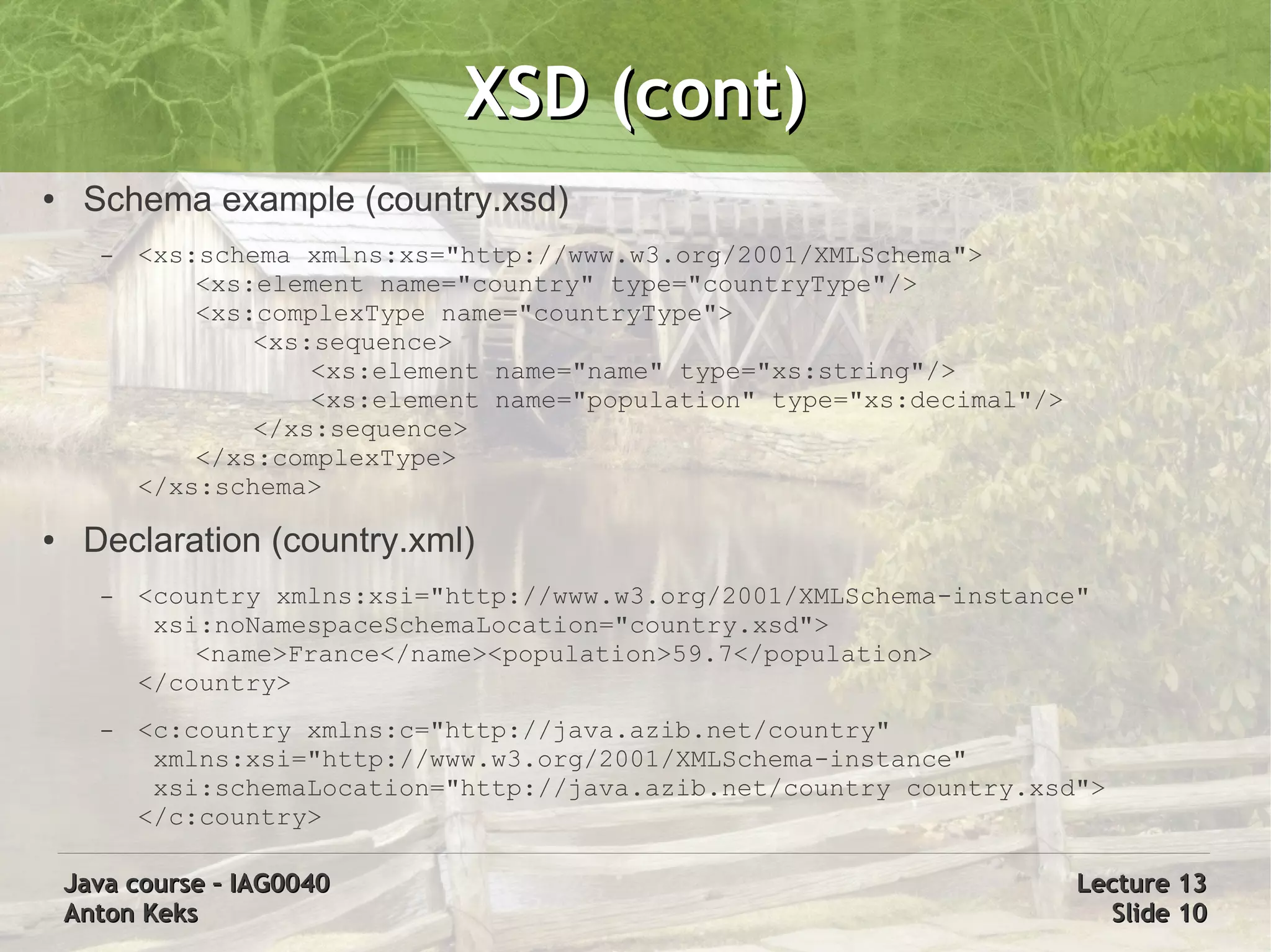 XSD (cont)
●    Schema example (country.xsd)
      –   <xs:schema xmlns:xs="http://www.w3.org/2001/XMLSchema">
              <xs:element name="country" type="countryType"/>
              <xs:complexType name="countryType">
                  <xs:sequence>
                      <xs:element name="name" type="xs:string"/>
                      <xs:element name="population" type="xs:decimal"/>
                  </xs:sequence>
              </xs:complexType>
          </xs:schema>
●    Declaration (country.xml)
      –   <country xmlns:xsi="http://www.w3.org/2001/XMLSchema-instance"
           xsi:noNamespaceSchemaLocation="country.xsd">
              <name>France</name><population>59.7</population>
          </country>
      –   <c:country xmlns:c="http://java.azib.net/country"
           xmlns:xsi="http://www.w3.org/2001/XMLSchema-instance"
           xsi:schemaLocation="http://java.azib.net/country country.xsd">
          </c:country>

    Java course – IAG0040                                                 Lecture 13
    Anton Keks                                                              Slide 10
 