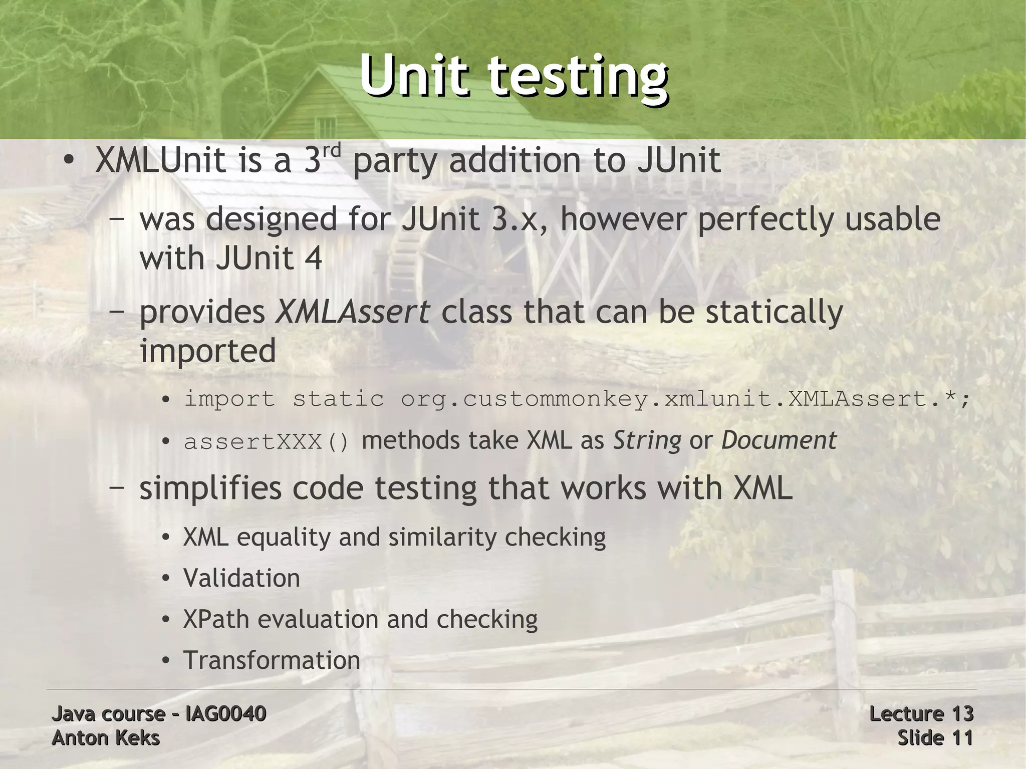 Unit testing
 ●
     XMLUnit is a 3rd party addition to JUnit
     –   was designed for JUnit 3.x, however perfectly usable
         with JUnit 4
     –   provides XMLAssert class that can be statically
         imported
          ●   import static org.custommonkey.xmlunit.XMLAssert.*;
          ●   assertXXX() methods take XML as String or Document
     –   simplifies code testing that works with XML
          ●   XML equality and similarity checking
          ●   Validation
          ●   XPath evaluation and checking
          ●   Transformation
Java course – IAG0040                                              Lecture 13
Anton Keks                                                           Slide 11
 