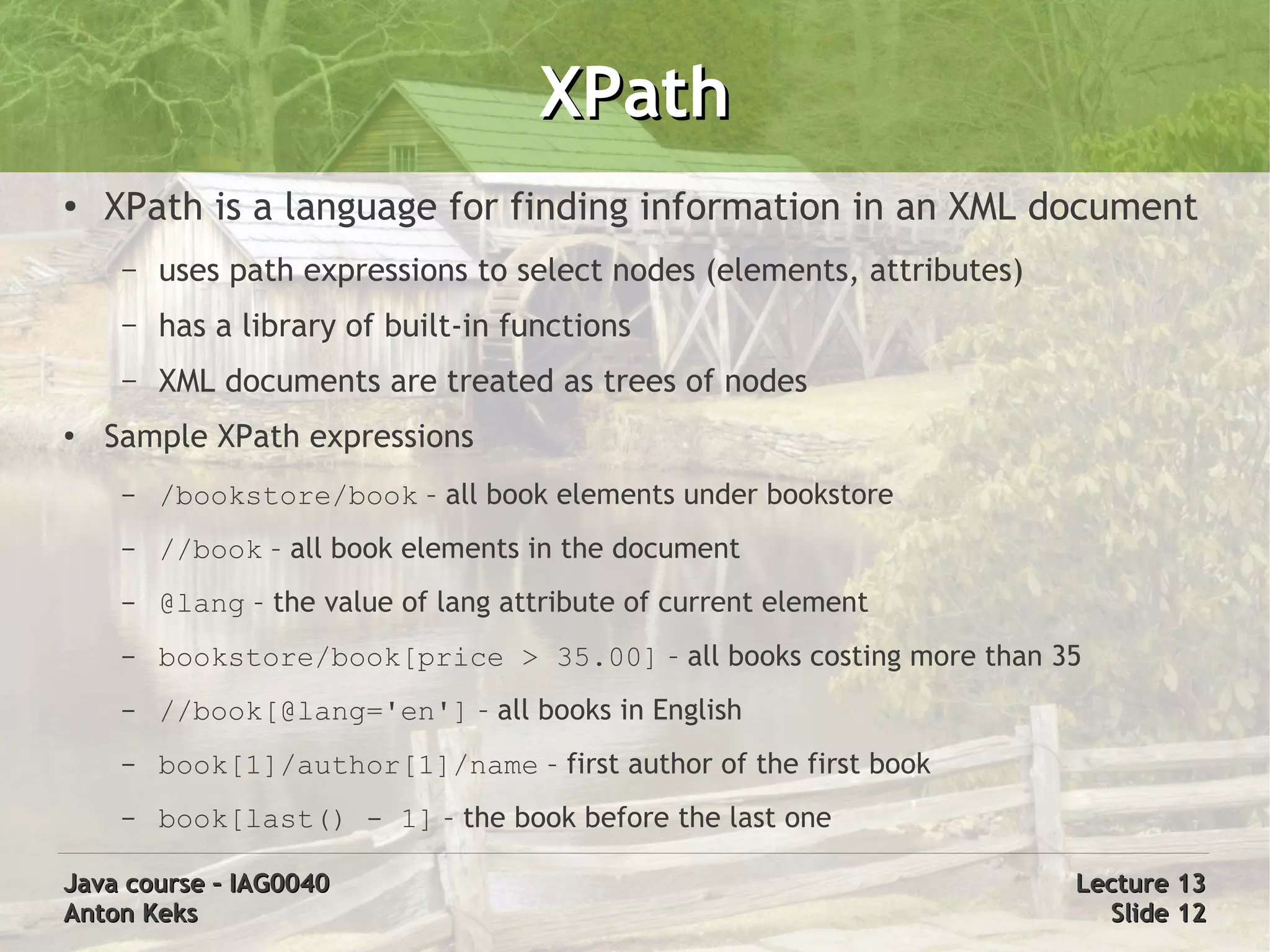 XPath
●   XPath is a language for finding information in an XML document
     –   uses path expressions to select nodes (elements, attributes)
     –   has a library of built-in functions
     –   XML documents are treated as trees of nodes
●   Sample XPath expressions
     –   /bookstore/book – all book elements under bookstore
     –   //book – all book elements in the document
     –   @lang – the value of lang attribute of current element
     –   bookstore/book[price > 35.00] – all books costing more than 35
     –   //book[@lang='en'] – all books in English
     –   book[1]/author[1]/name – first author of the first book
     –   book[last() - 1] – the book before the last one

Java course – IAG0040                                                   Lecture 13
Anton Keks                                                                Slide 12
 
