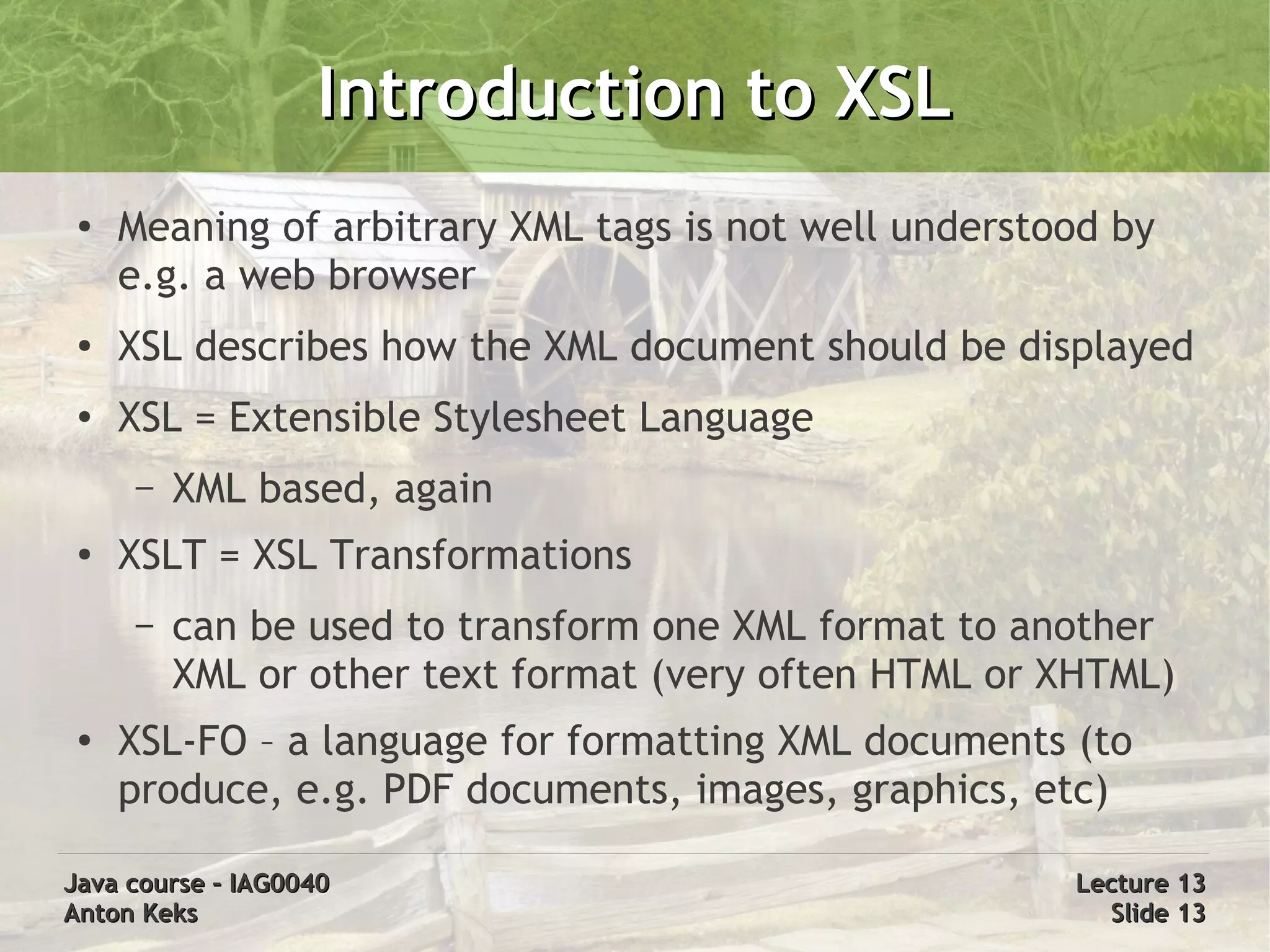 Introduction to XSL
 ●
     Meaning of arbitrary XML tags is not well understood by
     e.g. a web browser
 ●
     XSL describes how the XML document should be displayed
 ●
     XSL = Extensible Stylesheet Language
     –   XML based, again
 ●
     XSLT = XSL Transformations
     –   can be used to transform one XML format to another
         XML or other text format (very often HTML or XHTML)
 ●
     XSL-FO – a language for formatting XML documents (to
     produce, e.g. PDF documents, images, graphics, etc)

Java course – IAG0040                                  Lecture 13
Anton Keks                                               Slide 13
 
