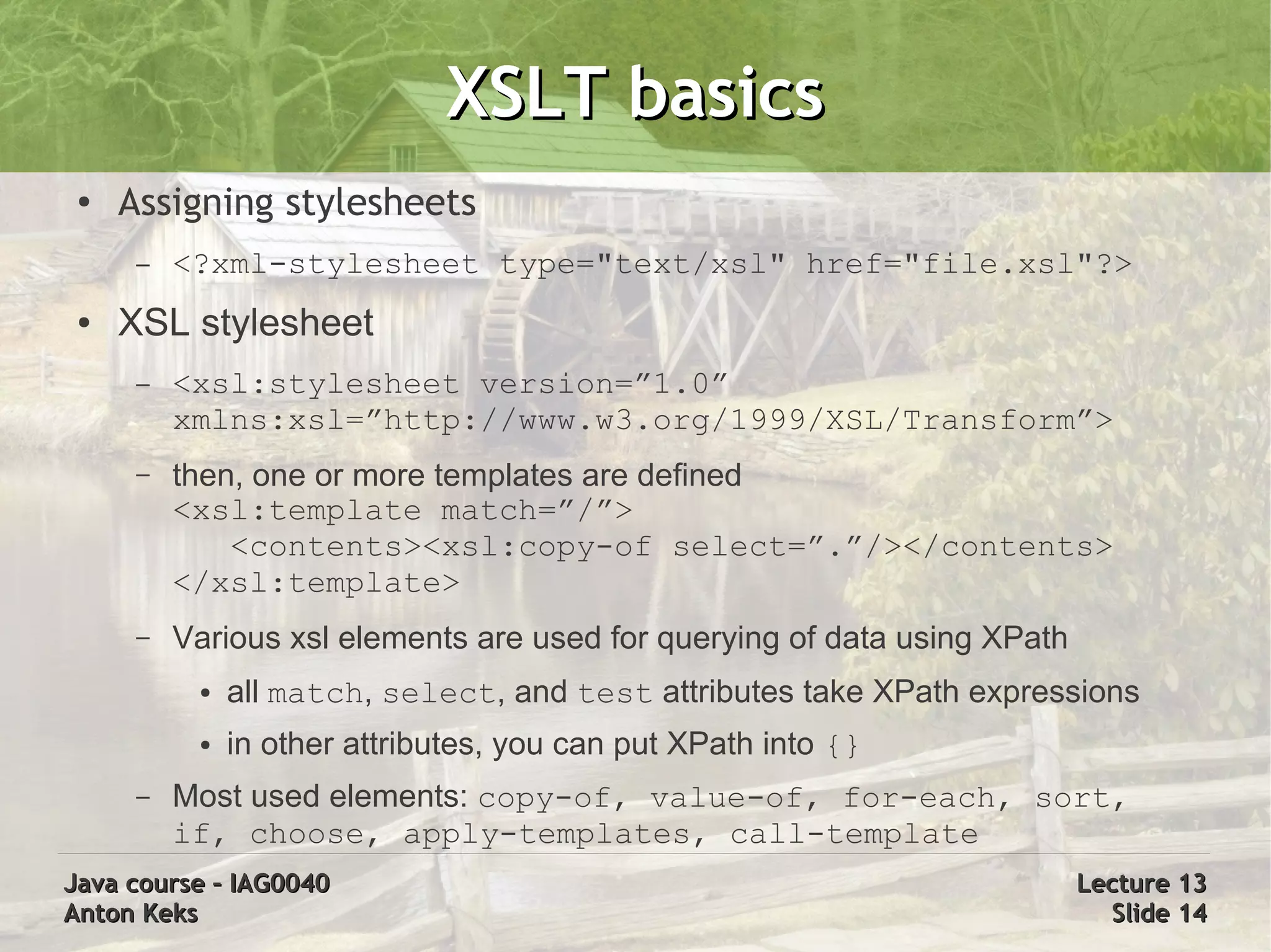 XSLT basics
 ●   Assigning stylesheets
      –   <?xml-stylesheet type="text/xsl" href="file.xsl"?>
 ●   XSL stylesheet
      –   <xsl:stylesheet version=”1.0”
          xmlns:xsl=”http://www.w3.org/1999/XSL/Transform”>
      –   then, one or more templates are defined
          <xsl:template match=”/”>
              <contents><xsl:copy-of select=”.”/></contents>
          </xsl:template>
      –   Various xsl elements are used for querying of data using XPath
           ●   all match, select, and test attributes take XPath expressions
           ●   in other attributes, you can put XPath into {}
      –   Most used elements: copy-of, value-of, for-each, sort,
          if, choose, apply-templates, call-template
Java course – IAG0040                                                      Lecture 13
Anton Keks                                                                   Slide 14
 
