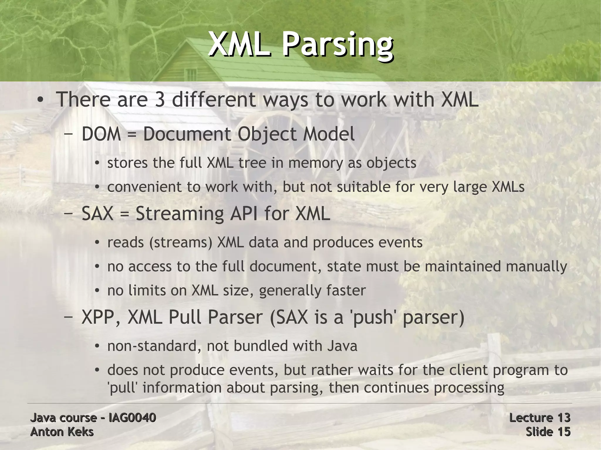 XML Parsing
 ●   There are 3 different ways to work with XML
     –   DOM = Document Object Model
          ●   stores the full XML tree in memory as objects
          ●   convenient to work with, but not suitable for very large XMLs
     –   SAX = Streaming API for XML
          ●   reads (streams) XML data and produces events
          ●   no access to the full document, state must be maintained manually
          ●   no limits on XML size, generally faster
     –   XPP, XML Pull Parser (SAX is a 'push' parser)
          ●   non-standard, not bundled with Java
          ●   does not produce events, but rather waits for the client program to
              'pull' information about parsing, then continues processing
Java course – IAG0040                                                   Lecture 13
Anton Keks                                                                Slide 15
 