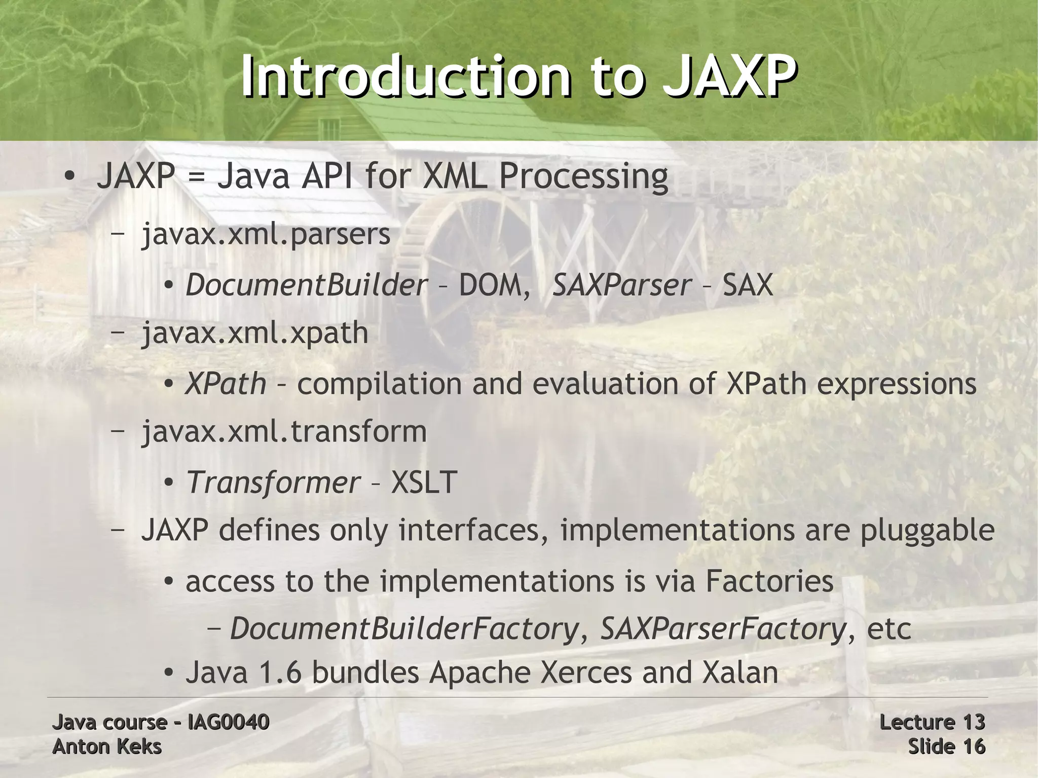 Introduction to JAXP
 ●
     JAXP = Java API for XML Processing
     –   javax.xml.parsers
          ●   DocumentBuilder – DOM, SAXParser – SAX
     –   javax.xml.xpath
          ●   XPath – compilation and evaluation of XPath expressions
     –   javax.xml.transform
          ●
              Transformer – XSLT
     –   JAXP defines only interfaces, implementations are pluggable
          ●   access to the implementations is via Factories
               – DocumentBuilderFactory, SAXParserFactory, etc
          ●   Java 1.6 bundles Apache Xerces and Xalan
Java course – IAG0040                                          Lecture 13
Anton Keks                                                       Slide 16
 