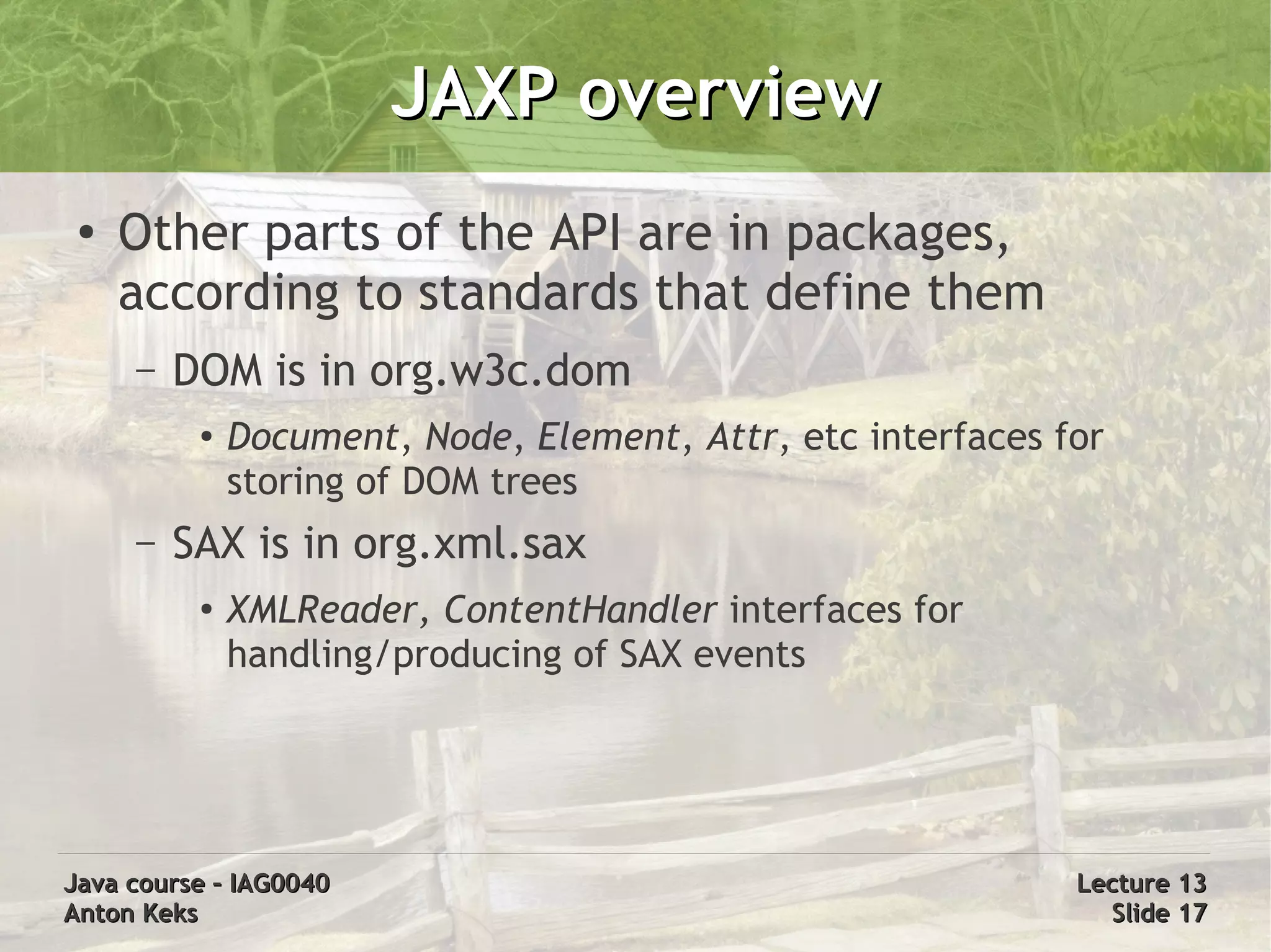 JAXP overview
 ●
     Other parts of the API are in packages,
     according to standards that define them
     –   DOM is in org.w3c.dom
          ●   Document, Node, Element, Attr, etc interfaces for
              storing of DOM trees
     –   SAX is in org.xml.sax
          ●
              XMLReader, ContentHandler interfaces for
              handling/producing of SAX events




Java course – IAG0040                                        Lecture 13
Anton Keks                                                     Slide 17
 