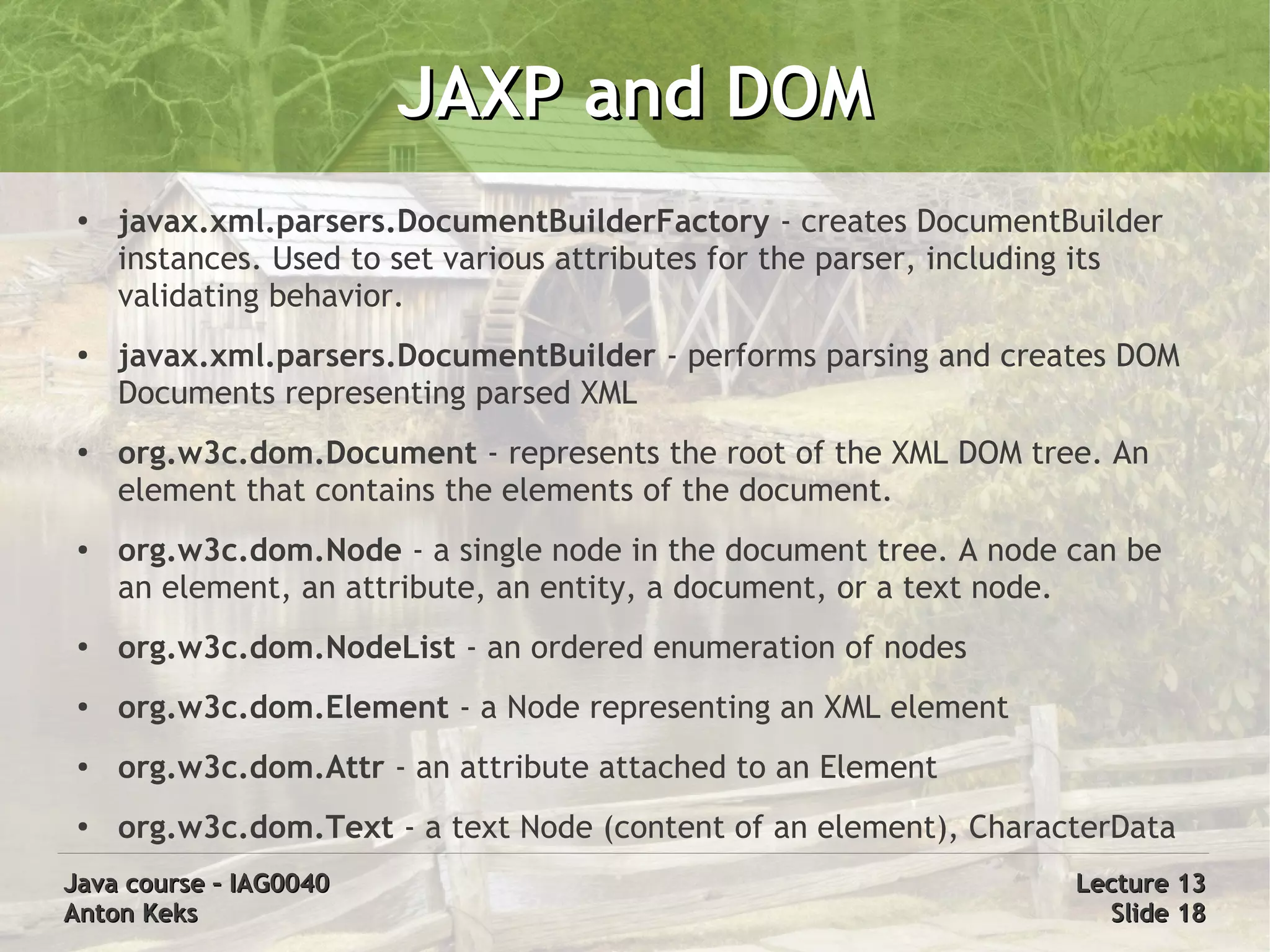 JAXP and DOM
 ●
     javax.xml.parsers.DocumentBuilderFactory - creates DocumentBuilder
     instances. Used to set various attributes for the parser, including its
     validating behavior.
 ●   javax.xml.parsers.DocumentBuilder - performs parsing and creates DOM
     Documents representing parsed XML
 ●   org.w3c.dom.Document - represents the root of the XML DOM tree. An
     element that contains the elements of the document.
 ●   org.w3c.dom.Node - a single node in the document tree. A node can be
     an element, an attribute, an entity, a document, or a text node.
 ●
     org.w3c.dom.NodeList - an ordered enumeration of nodes
 ●   org.w3c.dom.Element - a Node representing an XML element
 ●   org.w3c.dom.Attr - an attribute attached to an Element
 ●   org.w3c.dom.Text - a text Node (content of an element), CharacterData
Java course – IAG0040                                                 Lecture 13
Anton Keks                                                              Slide 18
 