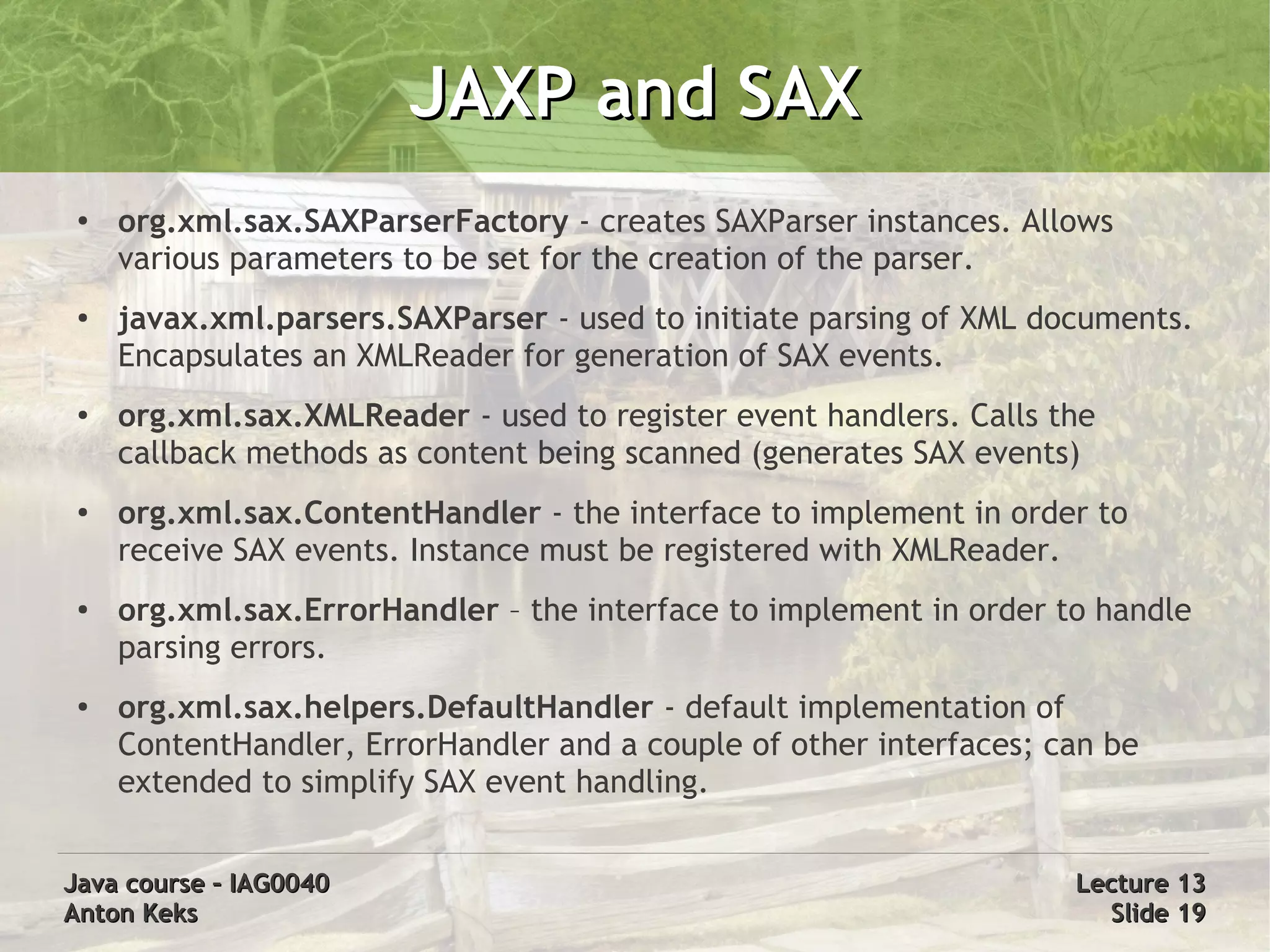JAXP and SAX
 ●
     org.xml.sax.SAXParserFactory - creates SAXParser instances. Allows
     various parameters to be set for the creation of the parser.
 ●   javax.xml.parsers.SAXParser - used to initiate parsing of XML documents.
     Encapsulates an XMLReader for generation of SAX events.
 ●   org.xml.sax.XMLReader - used to register event handlers. Calls the
     callback methods as content being scanned (generates SAX events)
 ●   org.xml.sax.ContentHandler - the interface to implement in order to
     receive SAX events. Instance must be registered with XMLReader.
 ●   org.xml.sax.ErrorHandler – the interface to implement in order to handle
     parsing errors.
 ●   org.xml.sax.helpers.DefaultHandler - default implementation of
     ContentHandler, ErrorHandler and a couple of other interfaces; can be
     extended to simplify SAX event handling.


Java course – IAG0040                                                Lecture 13
Anton Keks                                                             Slide 19
 