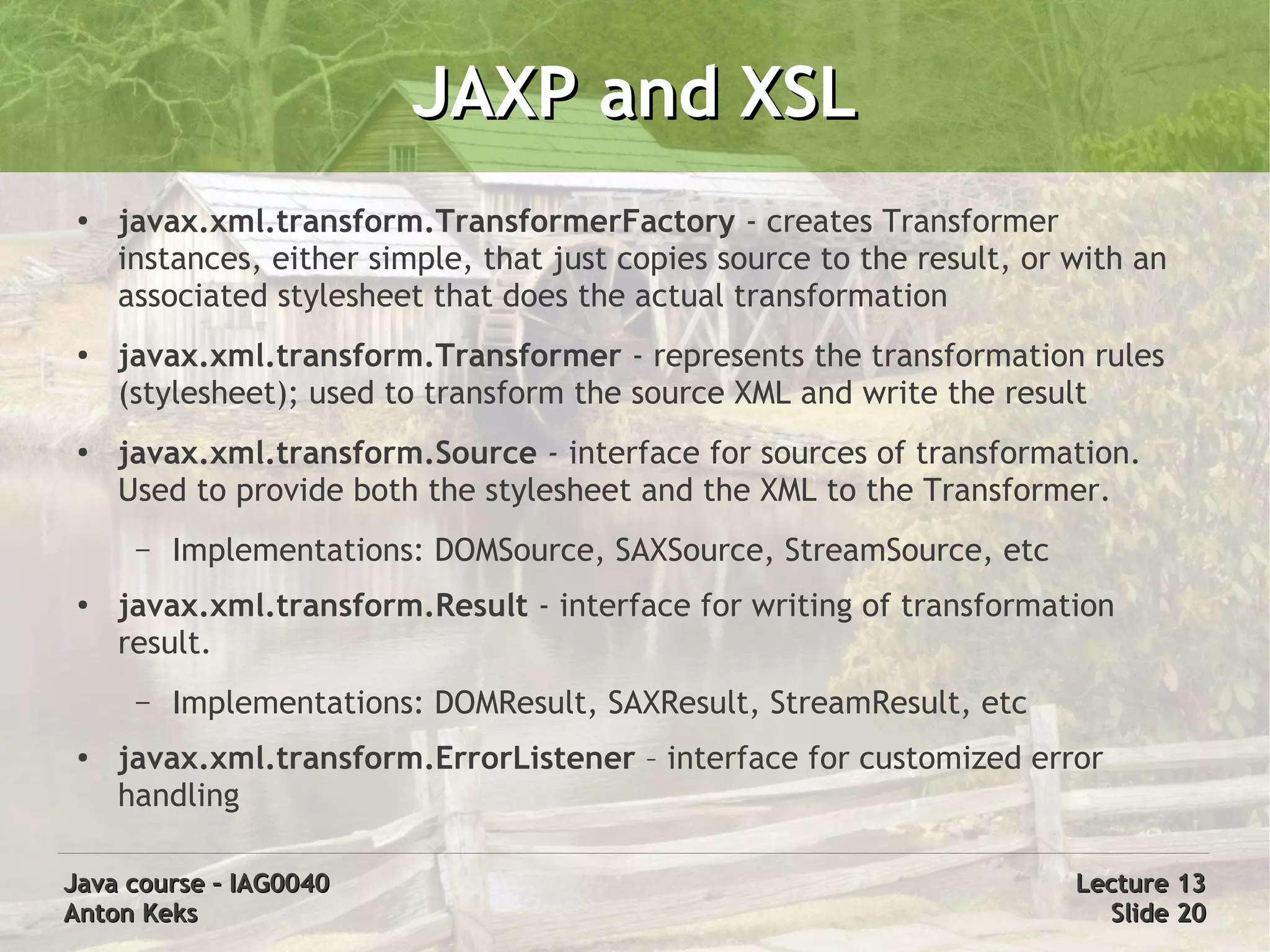 JAXP and XSL
 ●
     javax.xml.transform.TransformerFactory - creates Transformer
     instances, either simple, that just copies source to the result, or with an
     associated stylesheet that does the actual transformation
 ●   javax.xml.transform.Transformer - represents the transformation rules
     (stylesheet); used to transform the source XML and write the result
 ●   javax.xml.transform.Source - interface for sources of transformation.
     Used to provide both the stylesheet and the XML to the Transformer.
      –   Implementations: DOMSource, SAXSource, StreamSource, etc
 ●   javax.xml.transform.Result - interface for writing of transformation
     result.
      –   Implementations: DOMResult, SAXResult, StreamResult, etc
 ●   javax.xml.transform.ErrorListener – interface for customized error
     handling

Java course – IAG0040                                                    Lecture 13
Anton Keks                                                                 Slide 20
 