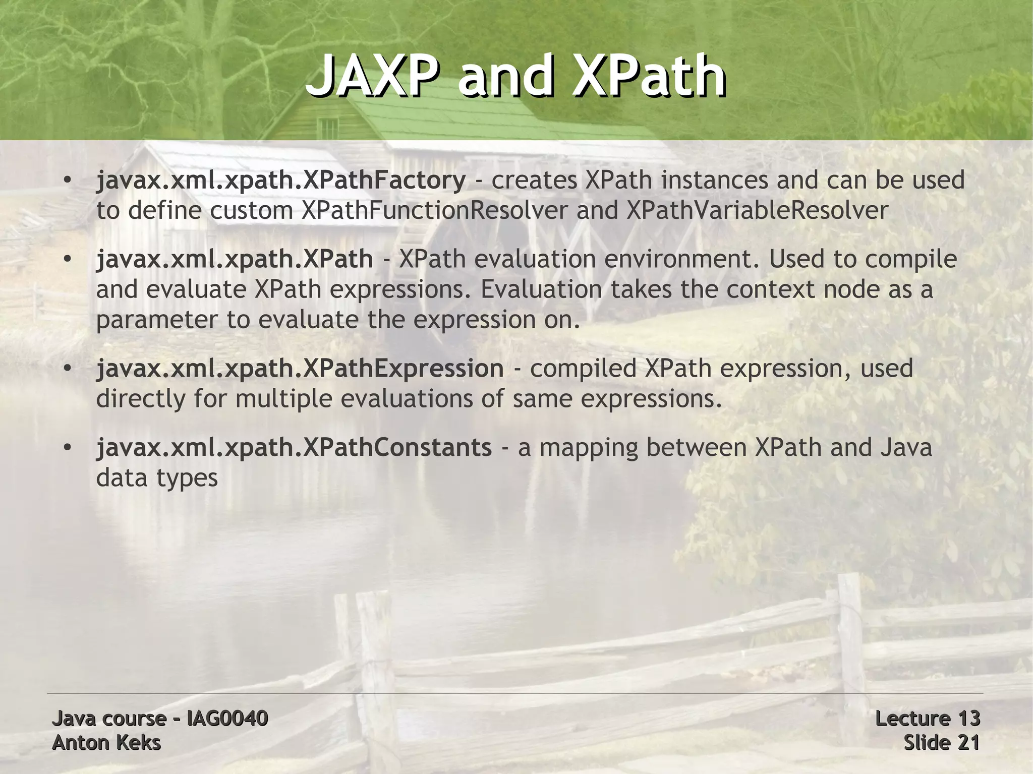JAXP and XPath
 ●
     javax.xml.xpath.XPathFactory - creates XPath instances and can be used
     to define custom XPathFunctionResolver and XPathVariableResolver
 ●   javax.xml.xpath.XPath - XPath evaluation environment. Used to compile
     and evaluate XPath expressions. Evaluation takes the context node as a
     parameter to evaluate the expression on.
 ●   javax.xml.xpath.XPathExpression - compiled XPath expression, used
     directly for multiple evaluations of same expressions.
 ●   javax.xml.xpath.XPathConstants - a mapping between XPath and Java
     data types




Java course – IAG0040                                               Lecture 13
Anton Keks                                                            Slide 21
 
