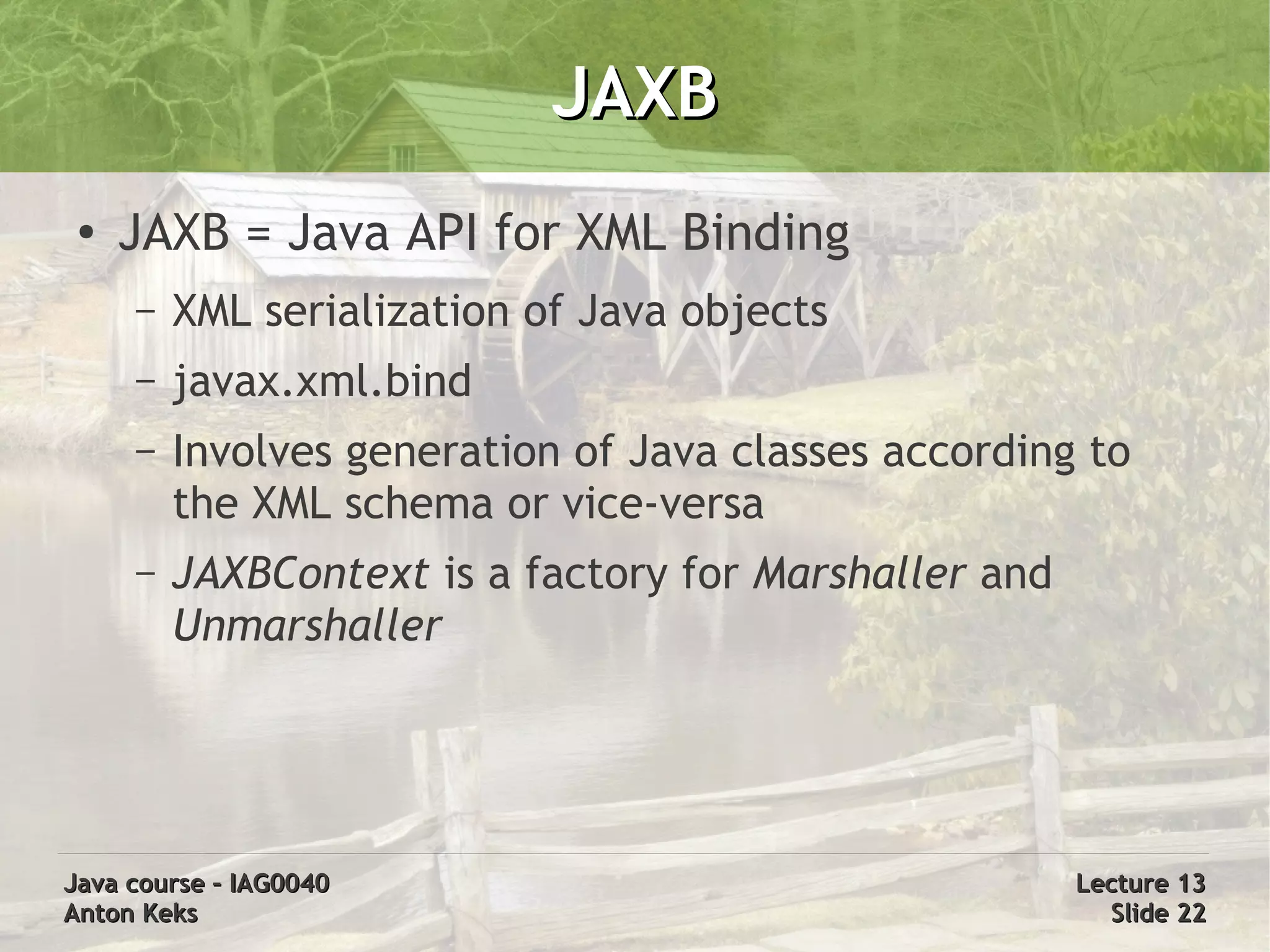 JAXB
 ●
     JAXB = Java API for XML Binding
     –   XML serialization of Java objects
     –   javax.xml.bind
     –   Involves generation of Java classes according to
         the XML schema or vice-versa
     –   JAXBContext is a factory for Marshaller and
         Unmarshaller




Java course – IAG0040                                  Lecture 13
Anton Keks                                               Slide 22
 