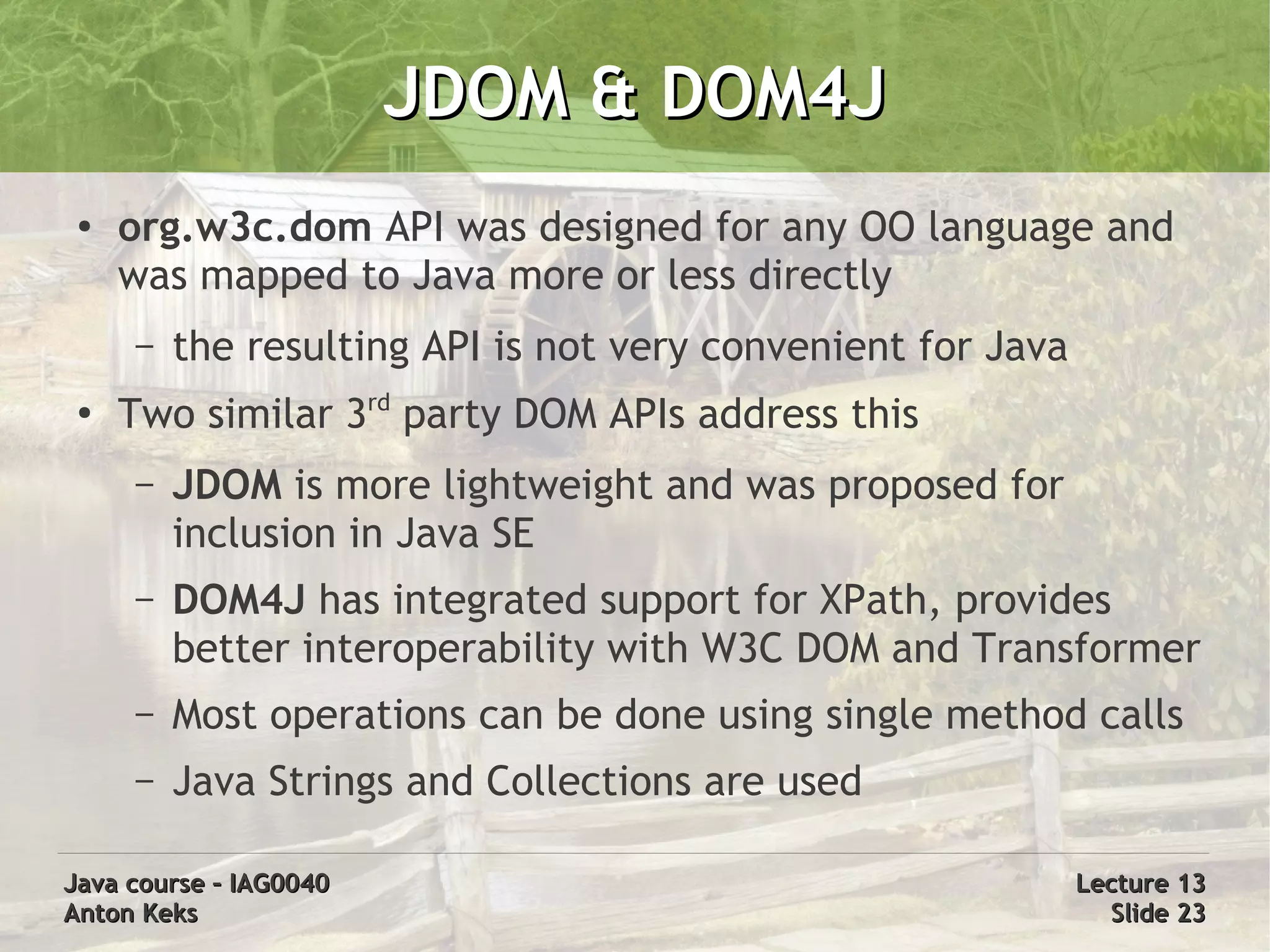 JDOM & DOM4J
 ●
     org.w3c.dom API was designed for any OO language and
     was mapped to Java more or less directly
     –   the resulting API is not very convenient for Java
 ●
     Two similar 3rd party DOM APIs address this
     –   JDOM is more lightweight and was proposed for
         inclusion in Java SE
     –   DOM4J has integrated support for XPath, provides
         better interoperability with W3C DOM and Transformer
     –   Most operations can be done using single method calls
     –   Java Strings and Collections are used

Java course – IAG0040                                        Lecture 13
Anton Keks                                                     Slide 23
 