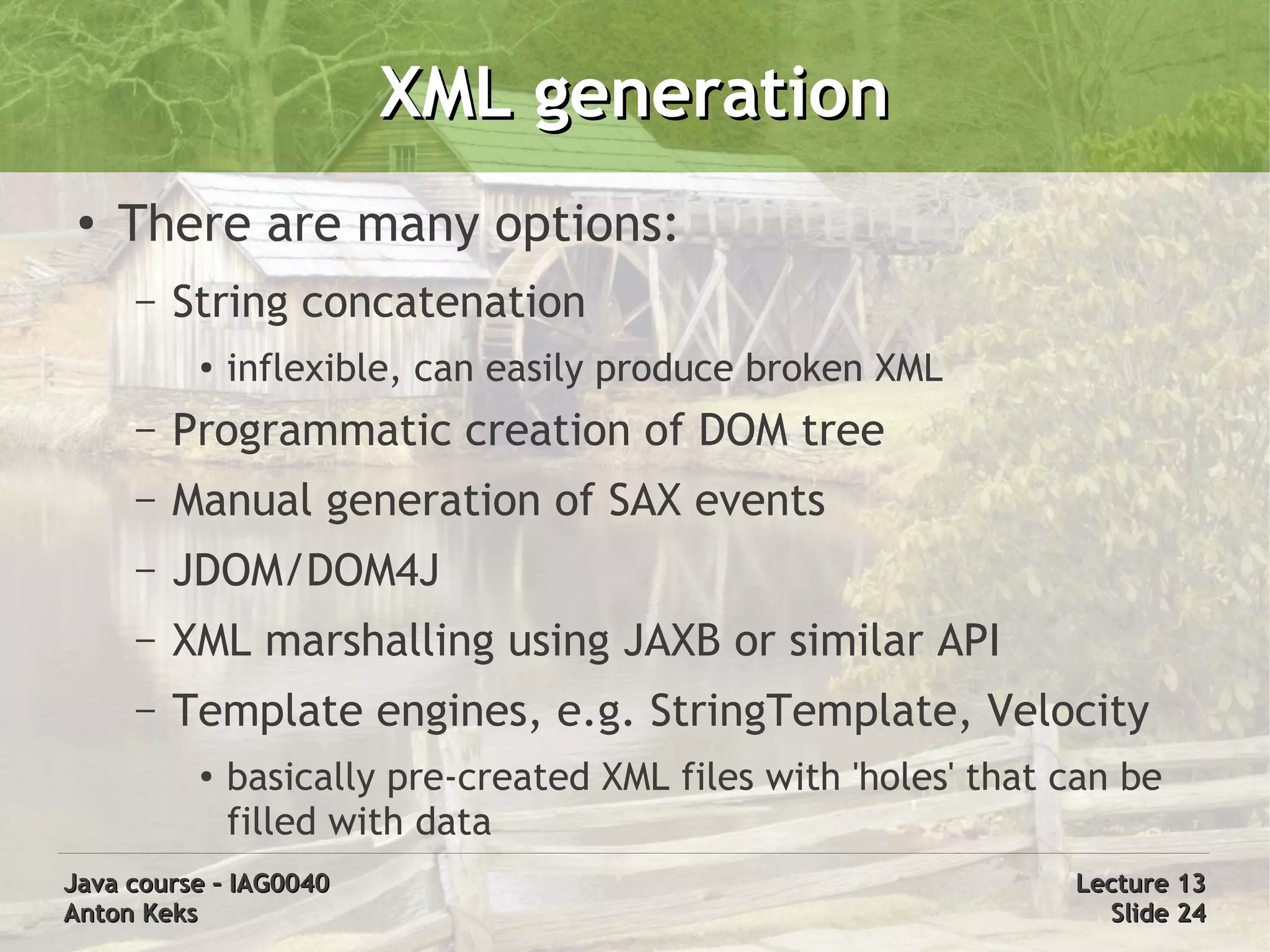 XML generation
 ●
     There are many options:
     –   String concatenation
          ●
              inflexible, can easily produce broken XML
     –   Programmatic creation of DOM tree
     –   Manual generation of SAX events
     –   JDOM/DOM4J
     –   XML marshalling using JAXB or similar API
     –   Template engines, e.g. StringTemplate, Velocity
          ●   basically pre-created XML files with 'holes' that can be
              filled with data
Java course – IAG0040                                           Lecture 13
Anton Keks                                                        Slide 24
 