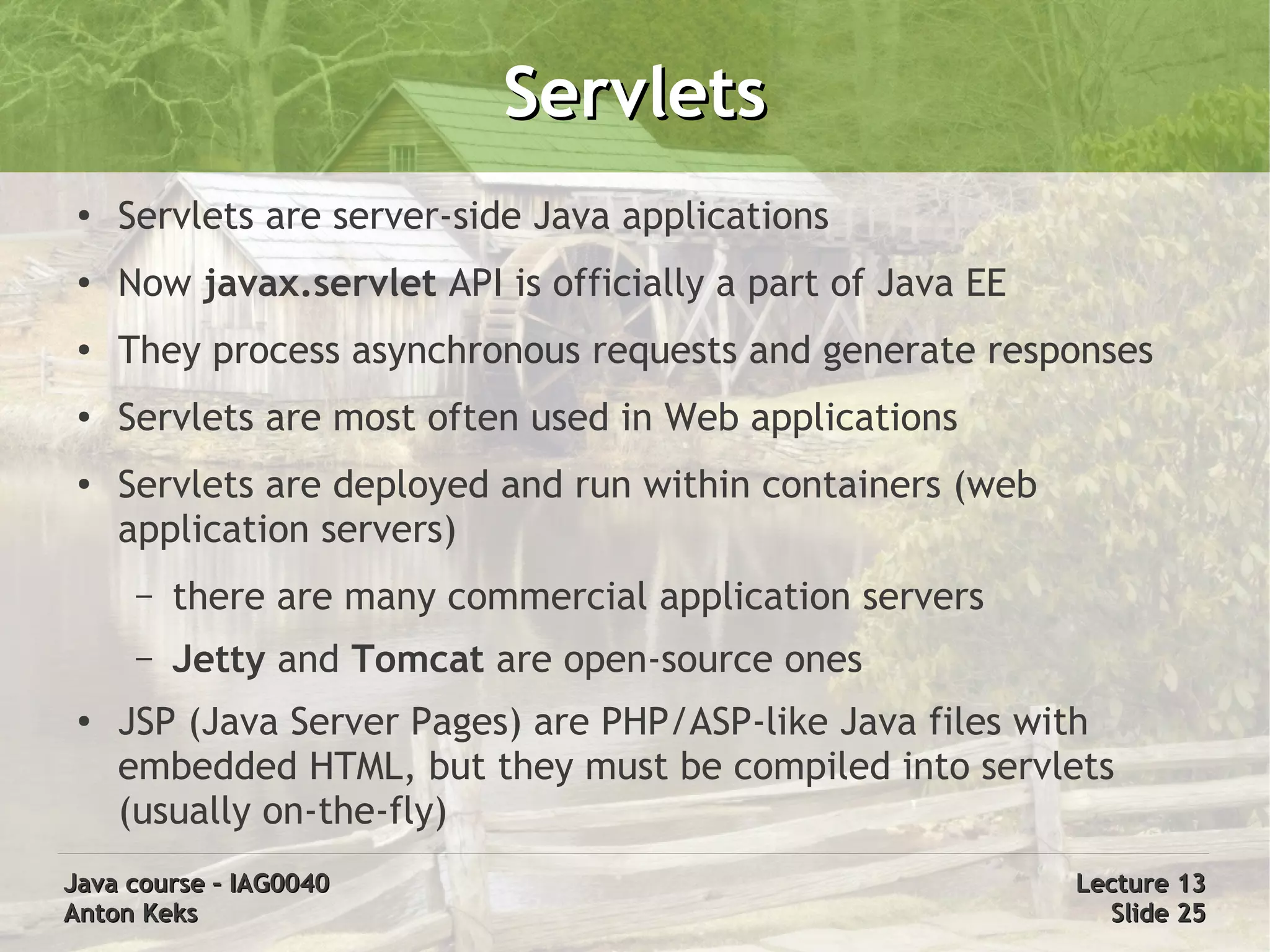 Servlets
 ●   Servlets are server-side Java applications
 ●   Now javax.servlet API is officially a part of Java EE
 ●   They process asynchronous requests and generate responses
 ●   Servlets are most often used in Web applications
 ●   Servlets are deployed and run within containers (web
     application servers)
      –   there are many commercial application servers
      –   Jetty and Tomcat are open-source ones
 ●
     JSP (Java Server Pages) are PHP/ASP-like Java files with
     embedded HTML, but they must be compiled into servlets
     (usually on-the-fly)
Java course – IAG0040                                        Lecture 13
Anton Keks                                                     Slide 25
 