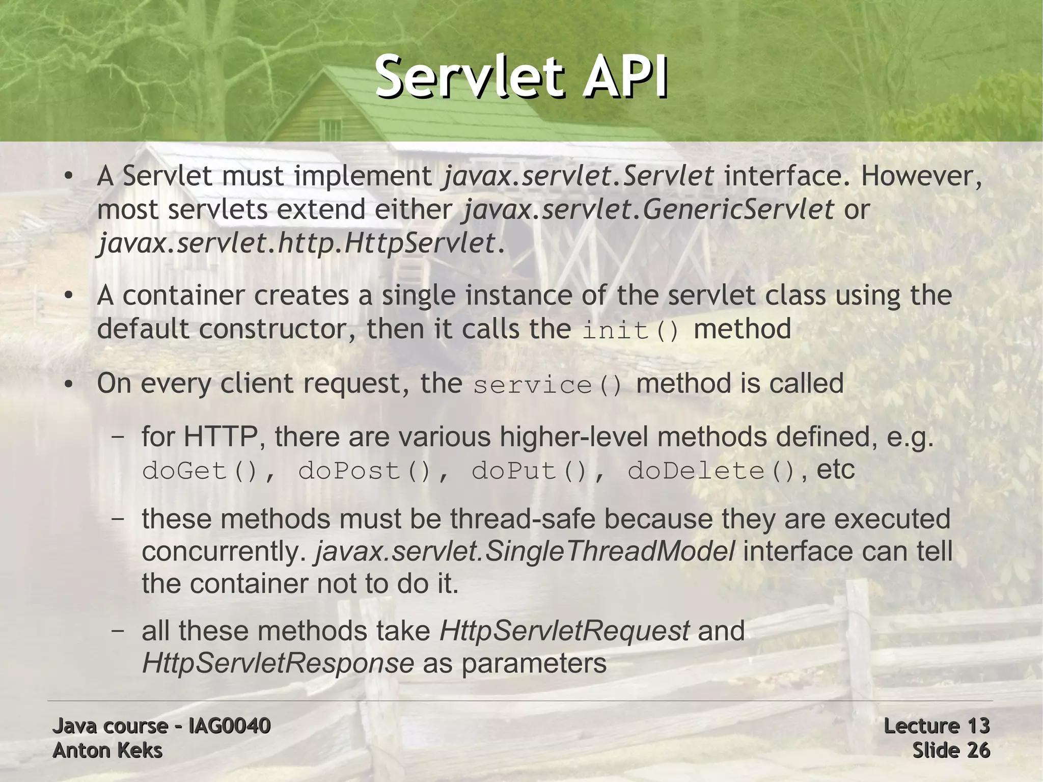 Servlet API
 ●
     A Servlet must implement javax.servlet.Servlet interface. However,
     most servlets extend either javax.servlet.GenericServlet or
     javax.servlet.http.HttpServlet.
 ●   A container creates a single instance of the servlet class using the
     default constructor, then it calls the init() method
 ●   On every client request, the service() method is called
      –   for HTTP, there are various higher-level methods defined, e.g.
          doGet(), doPost(), doPut(), doDelete(), etc
      –   these methods must be thread-safe because they are executed
          concurrently. javax.servlet.SingleThreadModel interface can tell
          the container not to do it.
      –   all these methods take HttpServletRequest and
          HttpServletResponse as parameters

Java course – IAG0040                                               Lecture 13
Anton Keks                                                            Slide 26
 