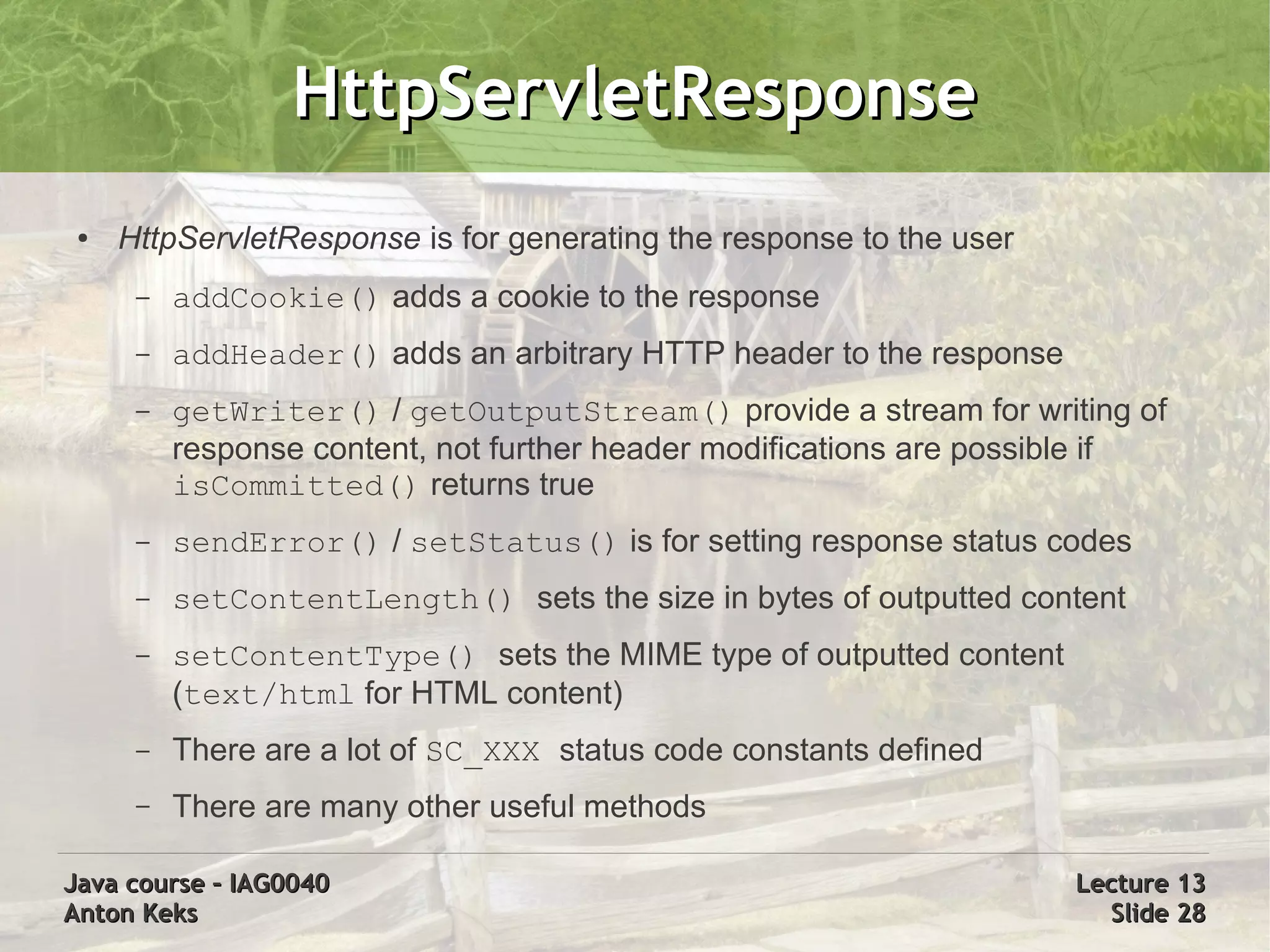 HttpServletResponse
 ●   HttpServletResponse is for generating the response to the user
      –   addCookie() adds a cookie to the response
      –   addHeader() adds an arbitrary HTTP header to the response
      –   getWriter() / getOutputStream() provide a stream for writing of
          response content, not further header modifications are possible if
          isCommitted() returns true
      –   sendError() / setStatus() is for setting response status codes
      –   setContentLength() sets the size in bytes of outputted content
      –   setContentType() sets the MIME type of outputted content
          (text/html for HTML content)
      –   There are a lot of SC_XXX status code constants defined
      –   There are many other useful methods

Java course – IAG0040                                                 Lecture 13
Anton Keks                                                              Slide 28
 