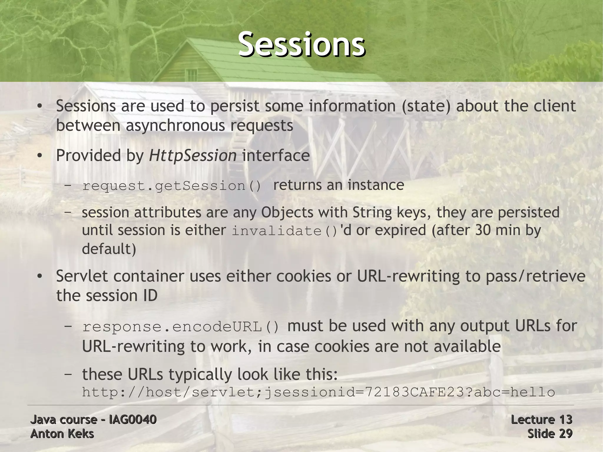 Sessions
 ●   Sessions are used to persist some information (state) about the client
     between asynchronous requests
 ●   Provided by HttpSession interface
      –   request.getSession() returns an instance
      –   session attributes are any Objects with String keys, they are persisted
          until session is either invalidate()'d or expired (after 30 min by
          default)
 ●   Servlet container uses either cookies or URL-rewriting to pass/retrieve
     the session ID
      –   response.encodeURL() must be used with any output URLs for
          URL-rewriting to work, in case cookies are not available
      –   these URLs typically look like this:
          http://host/servlet;jsessionid=72183CAFE23?abc=hello
Java course – IAG0040                                                    Lecture 13
Anton Keks                                                                 Slide 29
 