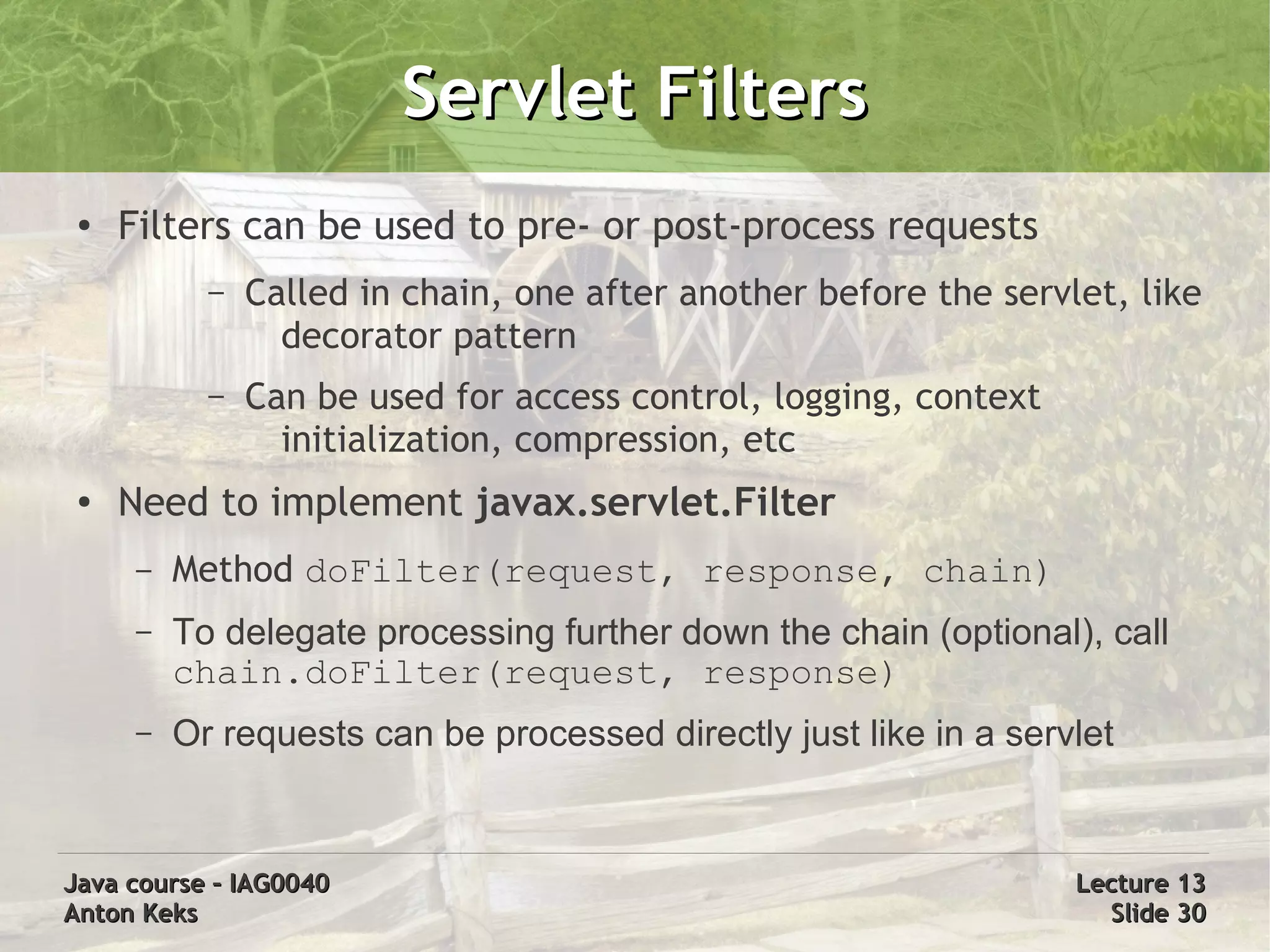 Servlet Filters
 ●   Filters can be used to pre- or post-process requests
            –   Called in chain, one after another before the servlet, like
                  decorator pattern
            –   Can be used for access control, logging, context
                  initialization, compression, etc
 ●   Need to implement javax.servlet.Filter
      –   Method doFilter(request, response, chain)
      –   To delegate processing further down the chain (optional), call
          chain.doFilter(request, response)
      –   Or requests can be processed directly just like in a servlet


Java course – IAG0040                                              Lecture 13
Anton Keks                                                           Slide 30
 