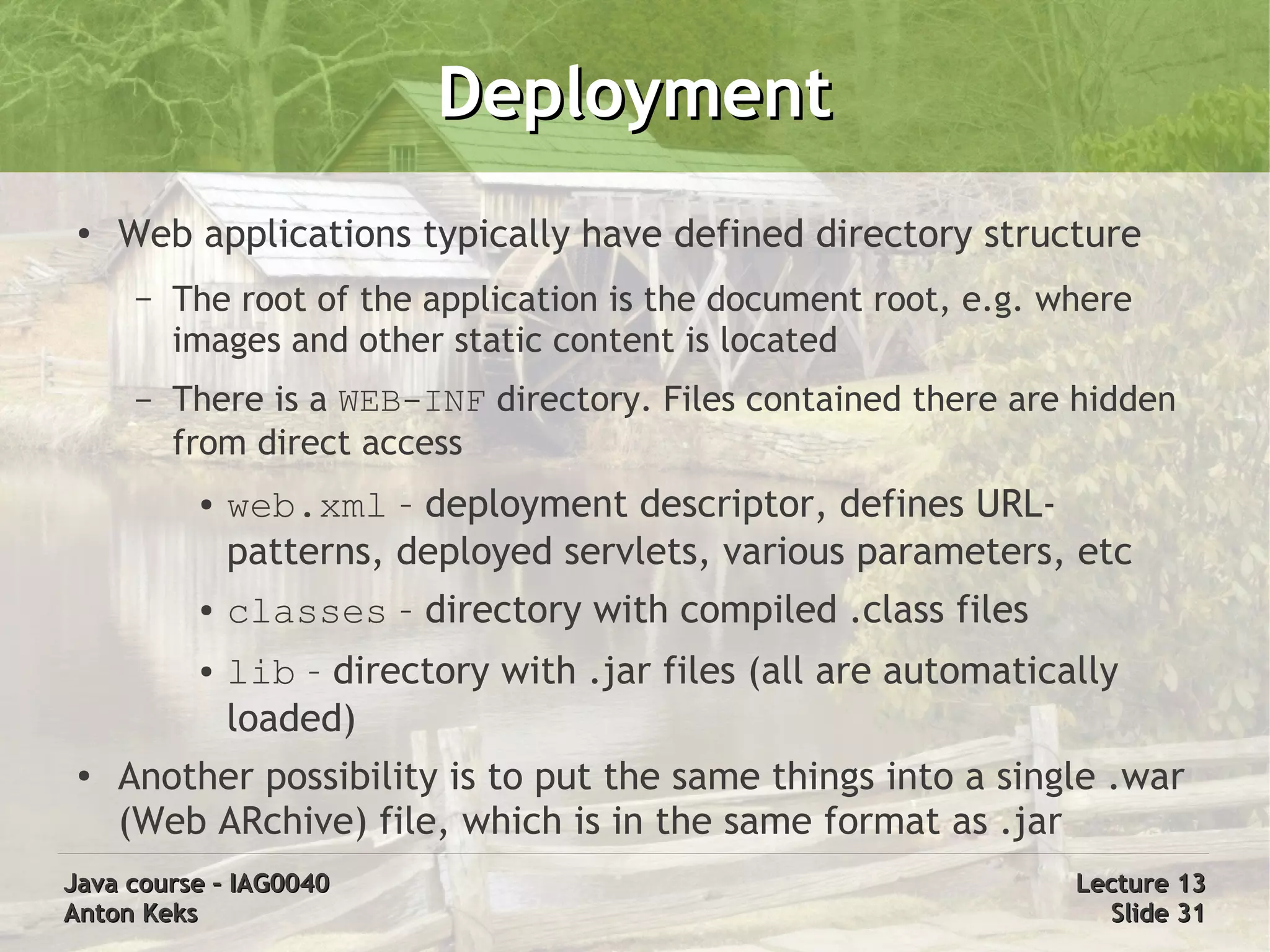 Deployment
 ●   Web applications typically have defined directory structure
      –   The root of the application is the document root, e.g. where
          images and other static content is located
      –   There is a WEB-INF directory. Files contained there are hidden
          from direct access
           ●   web.xml – deployment descriptor, defines URL-
               patterns, deployed servlets, various parameters, etc
           ●   classes – directory with compiled .class files
           ●   lib – directory with .jar files (all are automatically
               loaded)
 ●
     Another possibility is to put the same things into a single .war
     (Web ARchive) file, which is in the same format as .jar
Java course – IAG0040                                             Lecture 13
Anton Keks                                                          Slide 31
 