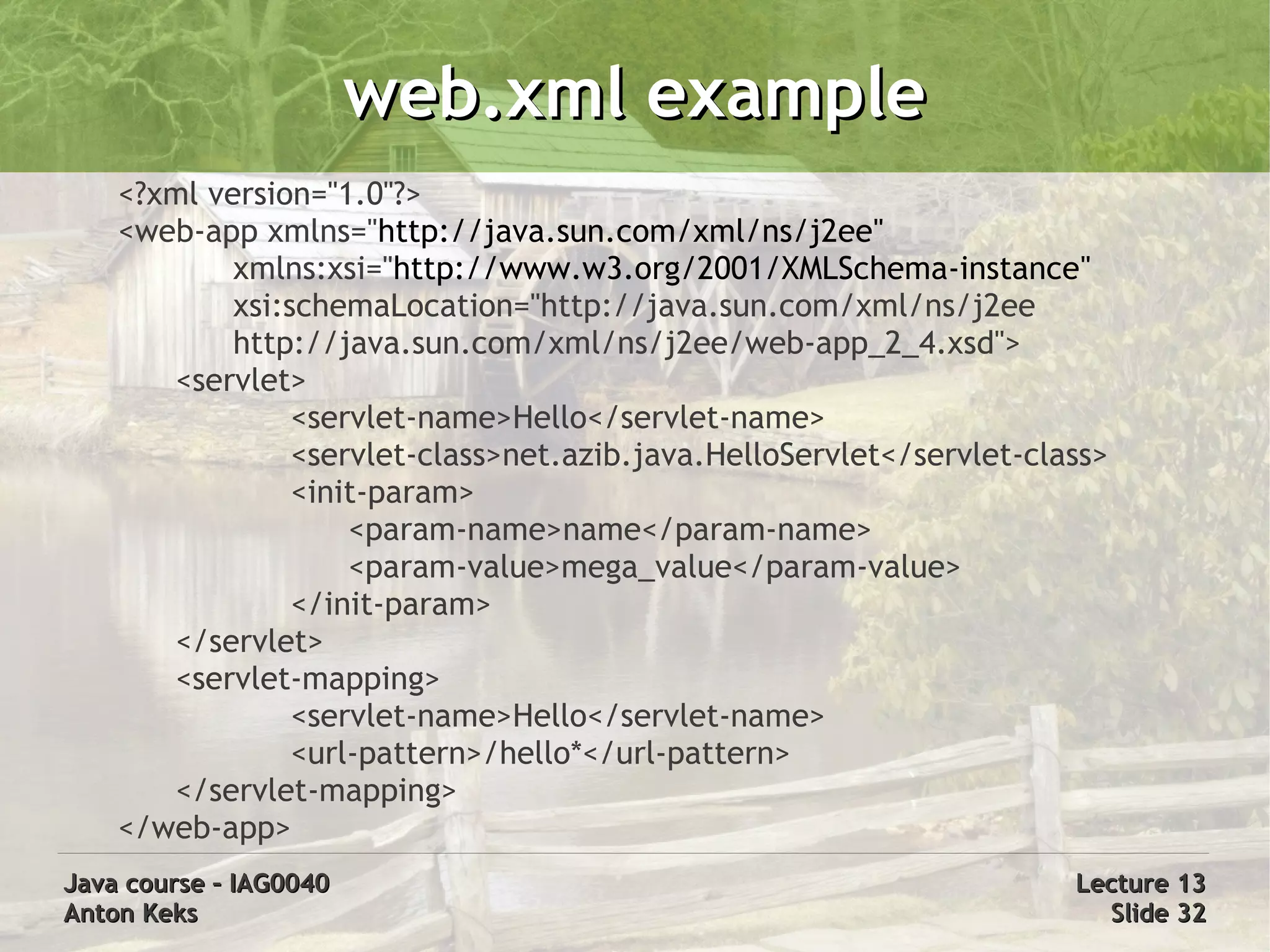 web.xml example
    <?xml version="1.0"?>
    <web-app xmlns="http://java.sun.com/xml/ns/j2ee"
            xmlns:xsi="http://www.w3.org/2001/XMLSchema-instance"
            xsi:schemaLocation="http://java.sun.com/xml/ns/j2ee
            http://java.sun.com/xml/ns/j2ee/web-app_2_4.xsd">
       <servlet>
                 <servlet-name>Hello</servlet-name>
                 <servlet-class>net.azib.java.HelloServlet</servlet-class>
                 <init-param>
                     <param-name>name</param-name>
                     <param-value>mega_value</param-value>
                 </init-param>
       </servlet>
       <servlet-mapping>
                 <servlet-name>Hello</servlet-name>
                 <url-pattern>/hello*</url-pattern>
       </servlet-mapping>
    </web-app>
Java course – IAG0040                                                  Lecture 13
Anton Keks                                                               Slide 32
 