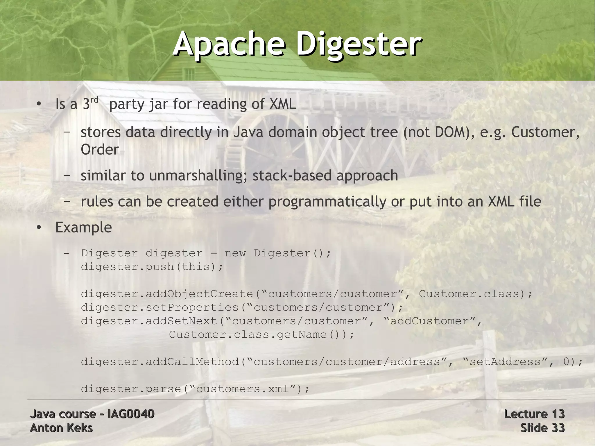 Apache Digester
 ●
     Is a 3rd party jar for reading of XML
      –   stores data directly in Java domain object tree (not DOM), e.g. Customer,
          Order
      –   similar to unmarshalling; stack-based approach
      –   rules can be created either programmatically or put into an XML file
 ●   Example
      –   Digester digester = new Digester();
          digester.push(this);

          digester.addObjectCreate(“customers/customer”, Customer.class);
          digester.setProperties(“customers/customer”);
          digester.addSetNext(“customers/customer”, “addCustomer”,
                      Customer.class.getName());

          digester.addCallMethod(“customers/customer/address”, “setAddress”, 0);

          digester.parse(“customers.xml”);

Java course – IAG0040                                                   Lecture 13
Anton Keks                                                                Slide 33
 
