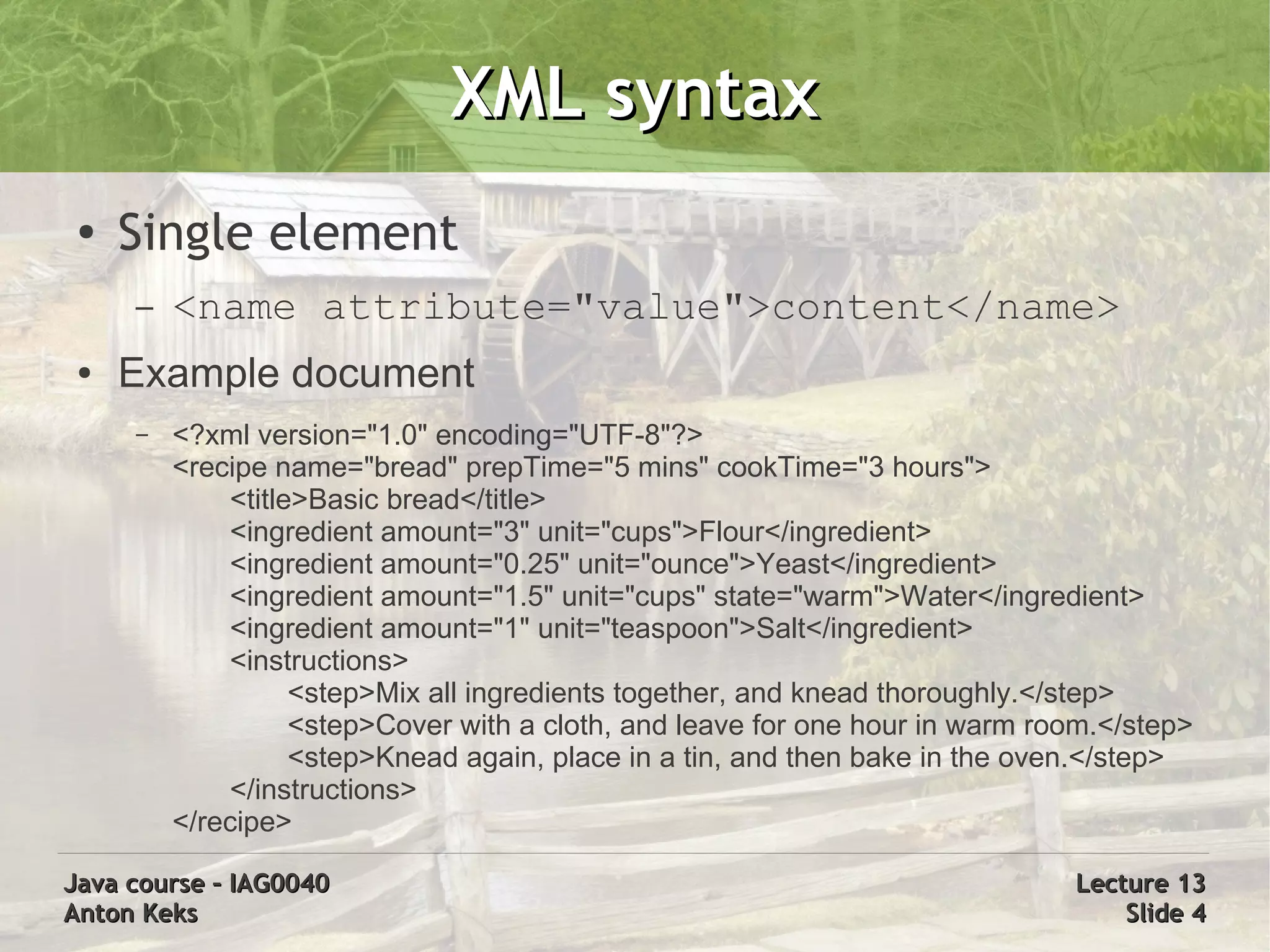 XML syntax
 ●
     Single element
     –   <name attribute="value">content</name>
 ●   Example document
     –   <?xml version="1.0" encoding="UTF-8"?>
         <recipe name="bread" prepTime="5 mins" cookTime="3 hours">
             <title>Basic bread</title>
             <ingredient amount="3" unit="cups">Flour</ingredient>
             <ingredient amount="0.25" unit="ounce">Yeast</ingredient>
             <ingredient amount="1.5" unit="cups" state="warm">Water</ingredient>
             <ingredient amount="1" unit="teaspoon">Salt</ingredient>
             <instructions>
                   <step>Mix all ingredients together, and knead thoroughly.</step>
                   <step>Cover with a cloth, and leave for one hour in warm room.</step>
                   <step>Knead again, place in a tin, and then bake in the oven.</step>
             </instructions>
         </recipe>

Java course – IAG0040                                                         Lecture 13
Anton Keks                                                                        Slide 4
 