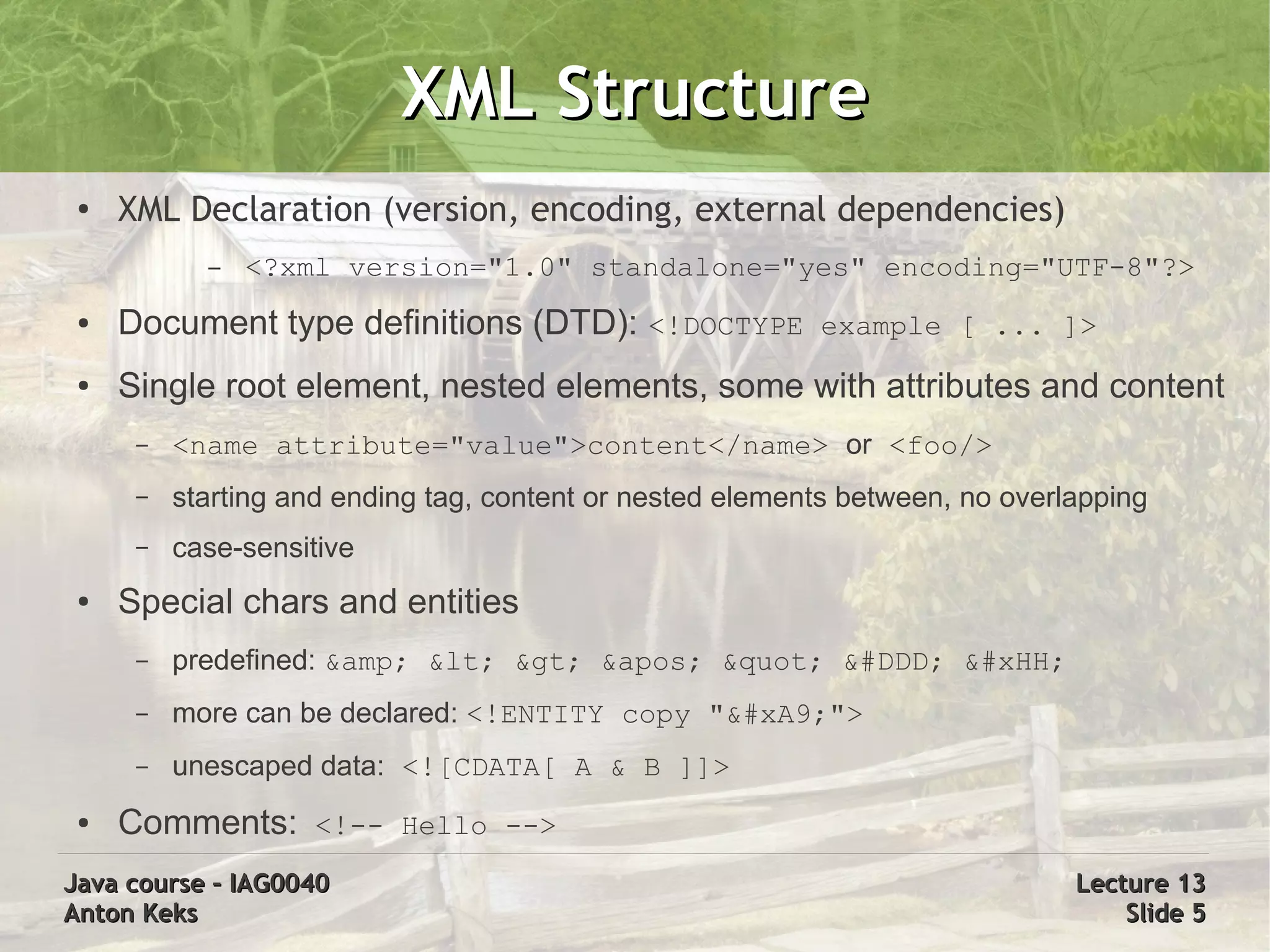 XML Structure
 ●   XML Declaration (version, encoding, external dependencies)
            –   <?xml version="1.0" standalone="yes" encoding="UTF-8"?>
 ●   Document type definitions (DTD): <!DOCTYPE example [ ... ]>
 ●   Single root element, nested elements, some with attributes and content
      –   <name attribute="value">content</name> or <foo/>
      –   starting and ending tag, content or nested elements between, no overlapping
      –   case-sensitive
 ●   Special chars and entities
      –   predefined: &amp; &lt; &gt; &apos; &quot; &#DDD; &#xHH;
      –   more can be declared: <!ENTITY copy "&#xA9;">
      –   unescaped data: <![CDATA[ A & B ]]>
 ●   Comments: <!-- Hello -->
Java course – IAG0040                                                          Lecture 13
Anton Keks                                                                         Slide 5
 