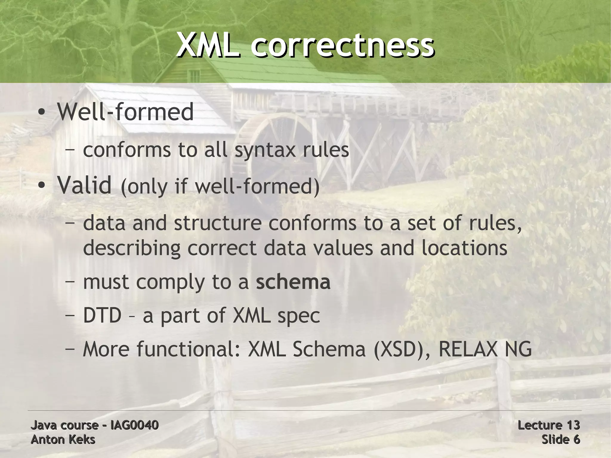XML correctness
 ●
     Well-formed
     –   conforms to all syntax rules
 ●
     Valid (only if well-formed)
     –   data and structure conforms to a set of rules,
         describing correct data values and locations
     –   must comply to a schema
     –   DTD – a part of XML spec
     –   More functional: XML Schema (XSD), RELAX NG


Java course – IAG0040                                 Lecture 13
Anton Keks                                                Slide 6
 