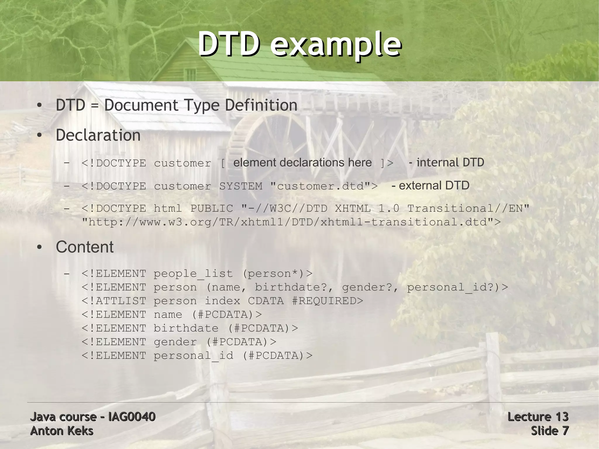 DTD example
 ●   DTD = Document Type Definition
 ●
     Declaration
      –   <!DOCTYPE customer [ element declarations here ]>   - internal DTD
      –   <!DOCTYPE customer SYSTEM "customer.dtd">       - external DTD
      –   <!DOCTYPE html PUBLIC "-//W3C//DTD XHTML 1.0 Transitional//EN"
          "http://www.w3.org/TR/xhtml1/DTD/xhtml1-transitional.dtd">
 ●   Content
      –   <!ELEMENT   people_list (person*)>
          <!ELEMENT   person (name, birthdate?, gender?, personal_id?)>
          <!ATTLIST   person index CDATA #REQUIRED>
          <!ELEMENT   name (#PCDATA)>
          <!ELEMENT   birthdate (#PCDATA)>
          <!ELEMENT   gender (#PCDATA)>
          <!ELEMENT   personal_id (#PCDATA)>




Java course – IAG0040                                                          Lecture 13
Anton Keks                                                                         Slide 7
 