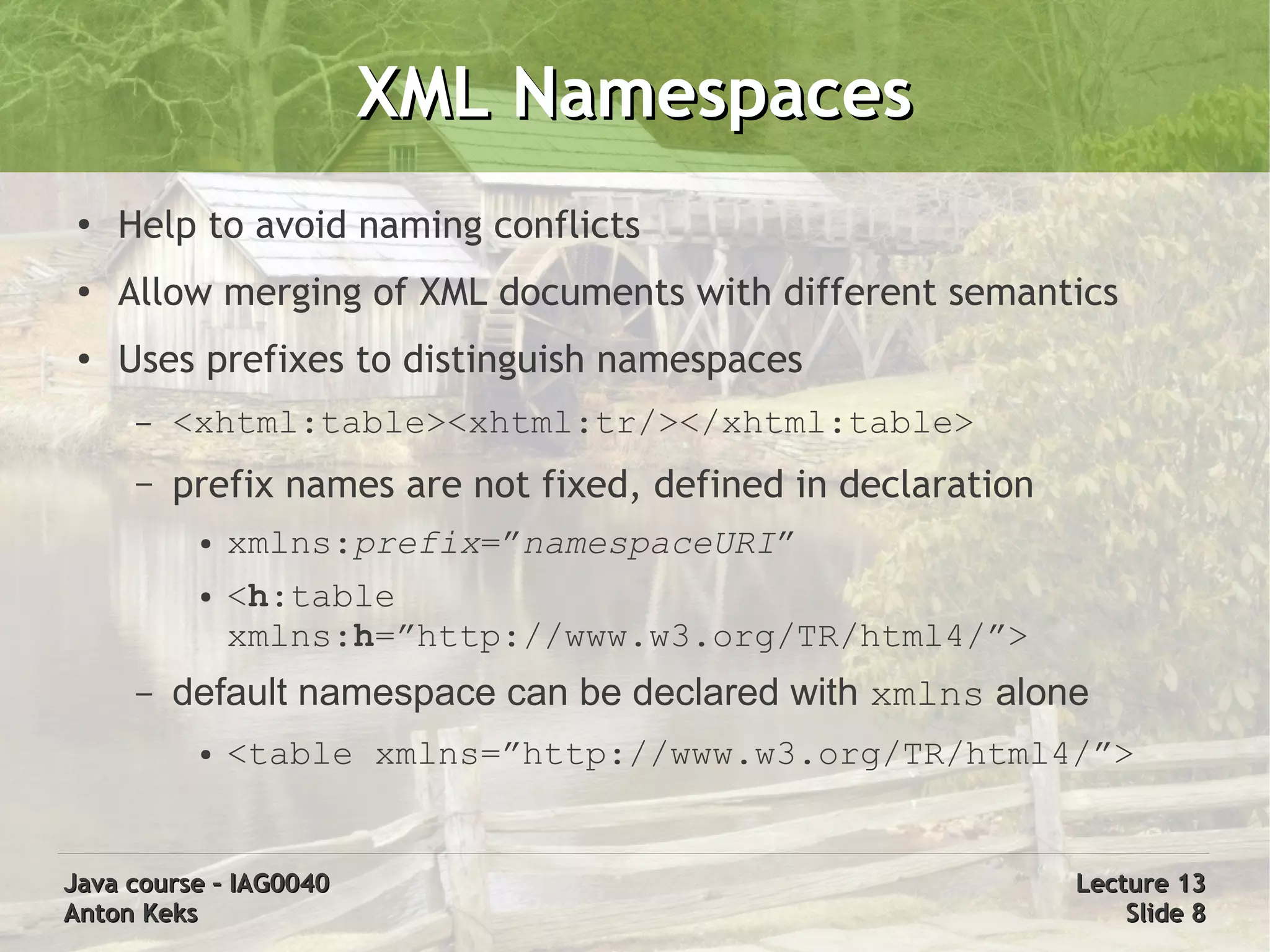 XML Namespaces
 ●
     Help to avoid naming conflicts
 ●
     Allow merging of XML documents with different semantics
 ●
     Uses prefixes to distinguish namespaces
      –   <xhtml:table><xhtml:tr/></xhtml:table>
      –   prefix names are not fixed, defined in declaration
           ●   xmlns:prefix=”namespaceURI”
           ●   <h:table
               xmlns:h=”http://www.w3.org/TR/html4/”>
      –   default namespace can be declared with xmlns alone
           ●   <table xmlns=”http://www.w3.org/TR/html4/”>


Java course – IAG0040                                          Lecture 13
Anton Keks                                                         Slide 8
 