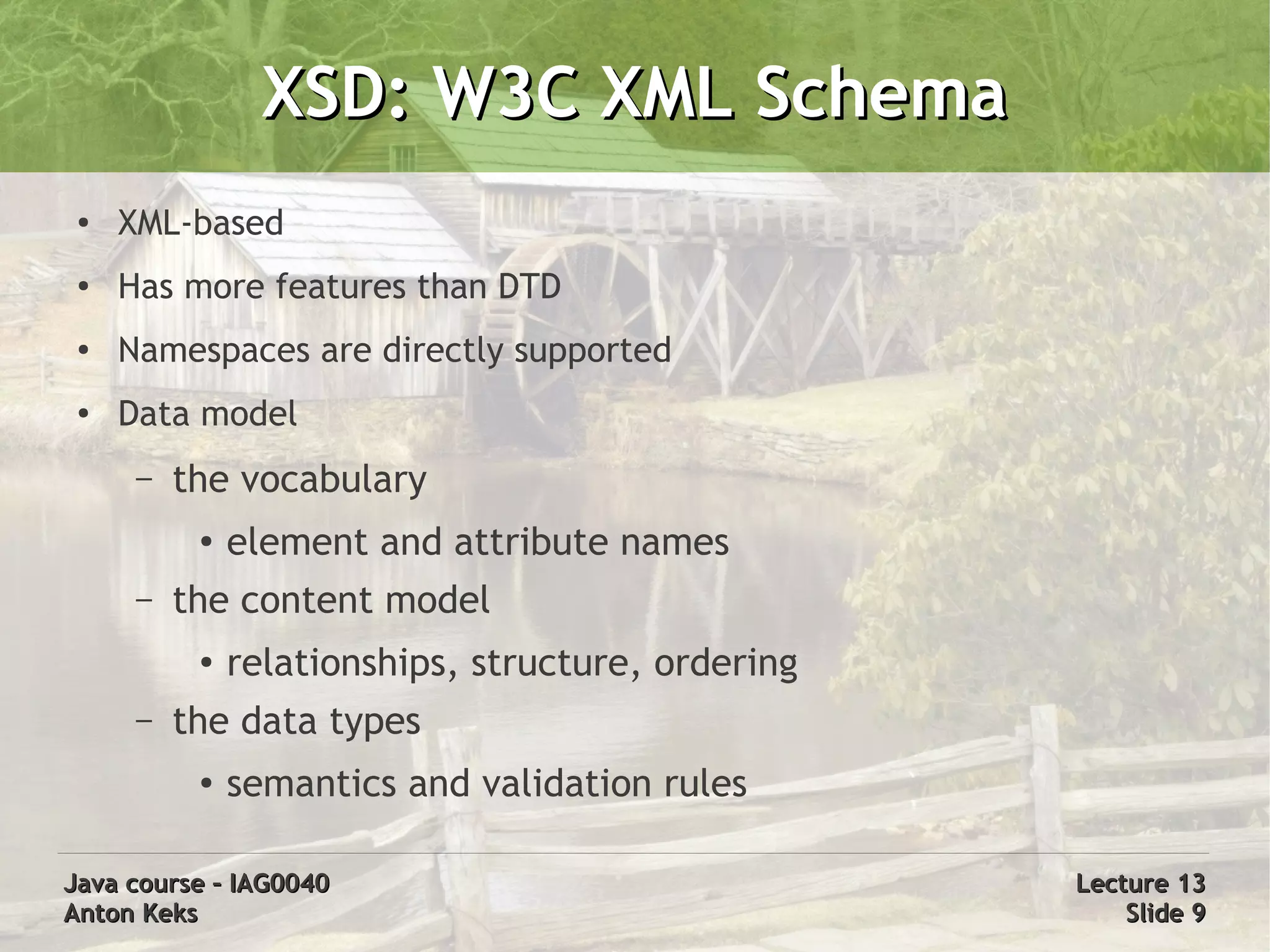 XSD: W3C XML Schema
 ●   XML-based
 ●
     Has more features than DTD
 ●   Namespaces are directly supported
 ●
     Data model
      –   the vocabulary
           ●   element and attribute names
      –   the content model
           ●   relationships, structure, ordering
      –   the data types
           ●   semantics and validation rules

Java course – IAG0040                               Lecture 13
Anton Keks                                              Slide 9
 