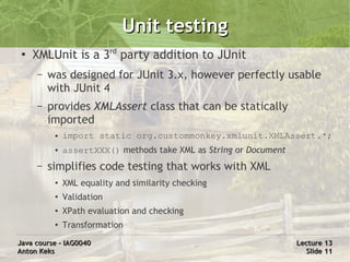Unit testing
 ●
     XMLUnit is a 3rd party addition to JUnit
     –   was designed for JUnit 3.x, however perfectly usable
         with JUnit 4
     –   provides XMLAssert class that can be statically
         imported
          ●   import static org.custommonkey.xmlunit.XMLAssert.*;
          ●   assertXXX() methods take XML as String or Document
     –   simplifies code testing that works with XML
          ●   XML equality and similarity checking
          ●   Validation
          ●   XPath evaluation and checking
          ●   Transformation
Java course – IAG0040                                              Lecture 13
Anton Keks                                                           Slide 11
 